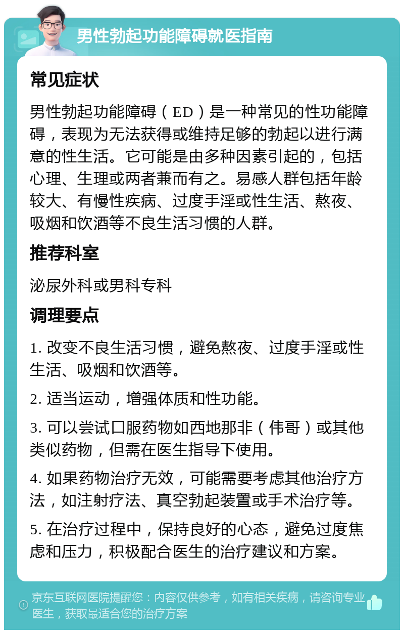 男性勃起功能障碍就医指南 常见症状 男性勃起功能障碍（ED）是一种常见的性功能障碍，表现为无法获得或维持足够的勃起以进行满意的性生活。它可能是由多种因素引起的，包括心理、生理或两者兼而有之。易感人群包括年龄较大、有慢性疾病、过度手淫或性生活、熬夜、吸烟和饮酒等不良生活习惯的人群。 推荐科室 泌尿外科或男科专科 调理要点 1. 改变不良生活习惯，避免熬夜、过度手淫或性生活、吸烟和饮酒等。 2. 适当运动，增强体质和性功能。 3. 可以尝试口服药物如西地那非（伟哥）或其他类似药物，但需在医生指导下使用。 4. 如果药物治疗无效，可能需要考虑其他治疗方法，如注射疗法、真空勃起装置或手术治疗等。 5. 在治疗过程中，保持良好的心态，避免过度焦虑和压力，积极配合医生的治疗建议和方案。