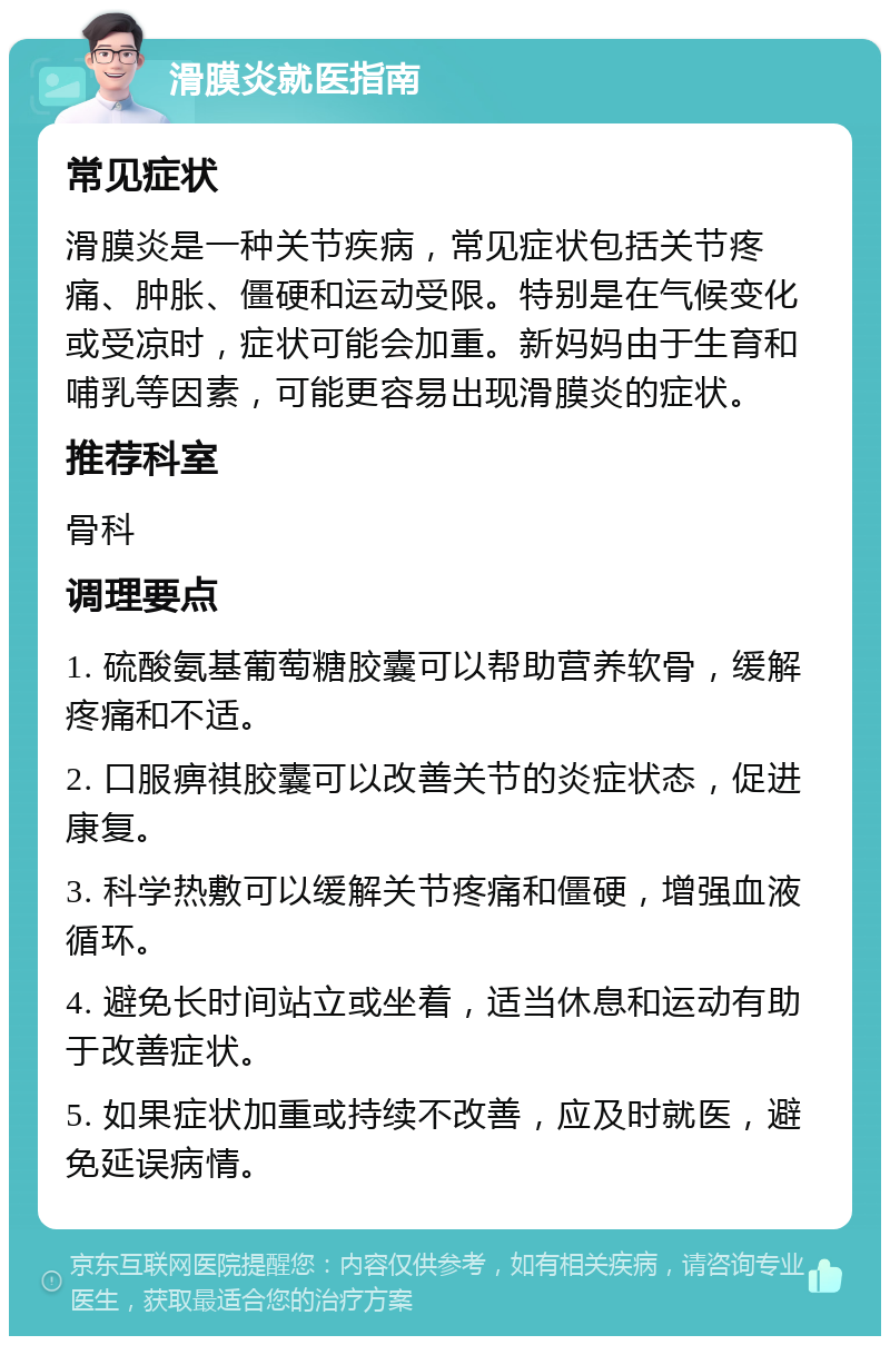 滑膜炎就医指南 常见症状 滑膜炎是一种关节疾病，常见症状包括关节疼痛、肿胀、僵硬和运动受限。特别是在气候变化或受凉时，症状可能会加重。新妈妈由于生育和哺乳等因素，可能更容易出现滑膜炎的症状。 推荐科室 骨科 调理要点 1. 硫酸氨基葡萄糖胶囊可以帮助营养软骨，缓解疼痛和不适。 2. 口服痹祺胶囊可以改善关节的炎症状态，促进康复。 3. 科学热敷可以缓解关节疼痛和僵硬，增强血液循环。 4. 避免长时间站立或坐着，适当休息和运动有助于改善症状。 5. 如果症状加重或持续不改善，应及时就医，避免延误病情。