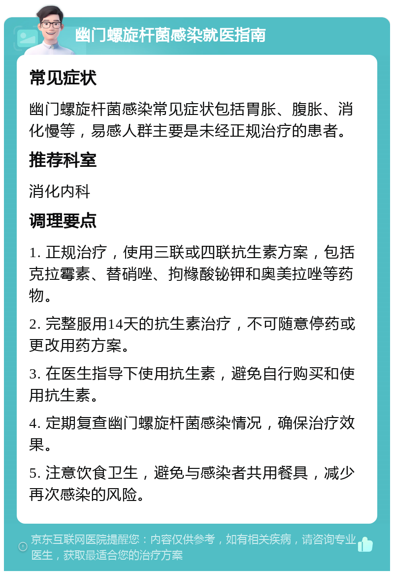 幽门螺旋杆菌感染就医指南 常见症状 幽门螺旋杆菌感染常见症状包括胃胀、腹胀、消化慢等，易感人群主要是未经正规治疗的患者。 推荐科室 消化内科 调理要点 1. 正规治疗，使用三联或四联抗生素方案，包括克拉霉素、替硝唑、拘橼酸铋钾和奥美拉唑等药物。 2. 完整服用14天的抗生素治疗，不可随意停药或更改用药方案。 3. 在医生指导下使用抗生素，避免自行购买和使用抗生素。 4. 定期复查幽门螺旋杆菌感染情况，确保治疗效果。 5. 注意饮食卫生，避免与感染者共用餐具，减少再次感染的风险。