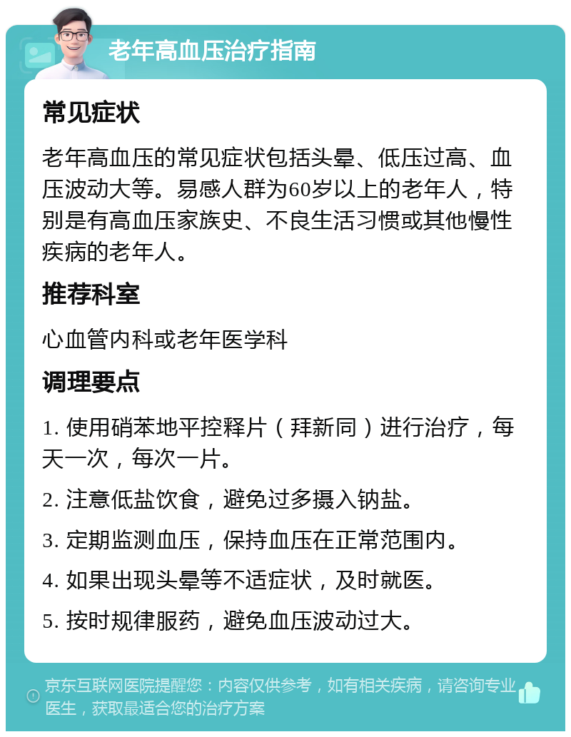 老年高血压治疗指南 常见症状 老年高血压的常见症状包括头晕、低压过高、血压波动大等。易感人群为60岁以上的老年人，特别是有高血压家族史、不良生活习惯或其他慢性疾病的老年人。 推荐科室 心血管内科或老年医学科 调理要点 1. 使用硝苯地平控释片（拜新同）进行治疗，每天一次，每次一片。 2. 注意低盐饮食，避免过多摄入钠盐。 3. 定期监测血压，保持血压在正常范围内。 4. 如果出现头晕等不适症状，及时就医。 5. 按时规律服药，避免血压波动过大。