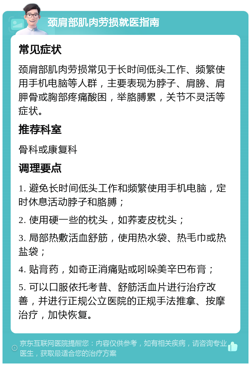 颈肩部肌肉劳损就医指南 常见症状 颈肩部肌肉劳损常见于长时间低头工作、频繁使用手机电脑等人群，主要表现为脖子、肩膀、肩胛骨或胸部疼痛酸困，举胳膊累，关节不灵活等症状。 推荐科室 骨科或康复科 调理要点 1. 避免长时间低头工作和频繁使用手机电脑，定时休息活动脖子和胳膊； 2. 使用硬一些的枕头，如荞麦皮枕头； 3. 局部热敷活血舒筋，使用热水袋、热毛巾或热盐袋； 4. 贴膏药，如奇正消痛贴或吲哚美辛巴布膏； 5. 可以口服依托考昔、舒筋活血片进行治疗改善，并进行正规公立医院的正规手法推拿、按摩治疗，加快恢复。