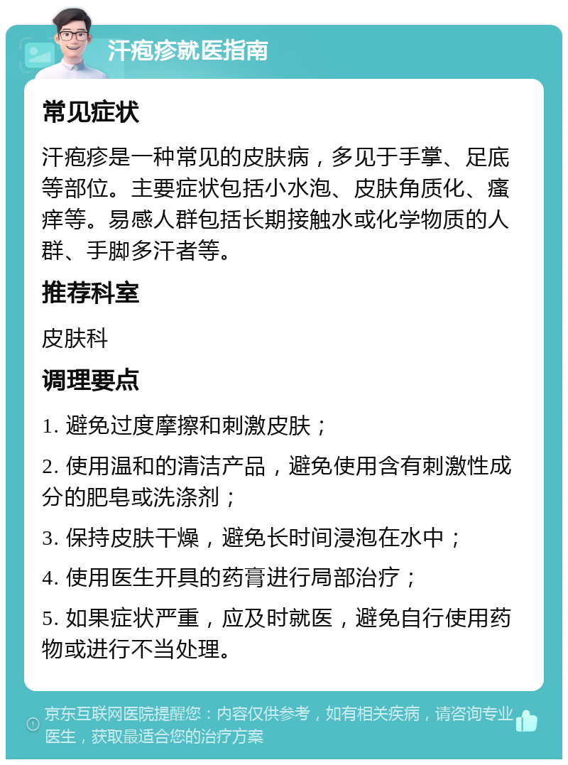 汗疱疹就医指南 常见症状 汗疱疹是一种常见的皮肤病，多见于手掌、足底等部位。主要症状包括小水泡、皮肤角质化、瘙痒等。易感人群包括长期接触水或化学物质的人群、手脚多汗者等。 推荐科室 皮肤科 调理要点 1. 避免过度摩擦和刺激皮肤； 2. 使用温和的清洁产品，避免使用含有刺激性成分的肥皂或洗涤剂； 3. 保持皮肤干燥，避免长时间浸泡在水中； 4. 使用医生开具的药膏进行局部治疗； 5. 如果症状严重，应及时就医，避免自行使用药物或进行不当处理。