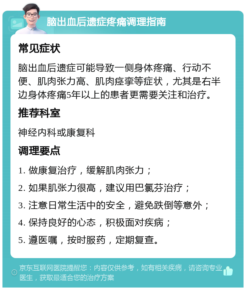 脑出血后遗症疼痛调理指南 常见症状 脑出血后遗症可能导致一侧身体疼痛、行动不便、肌肉张力高、肌肉痉挛等症状，尤其是右半边身体疼痛5年以上的患者更需要关注和治疗。 推荐科室 神经内科或康复科 调理要点 1. 做康复治疗，缓解肌肉张力； 2. 如果肌张力很高，建议用巴氯芬治疗； 3. 注意日常生活中的安全，避免跌倒等意外； 4. 保持良好的心态，积极面对疾病； 5. 遵医嘱，按时服药，定期复查。