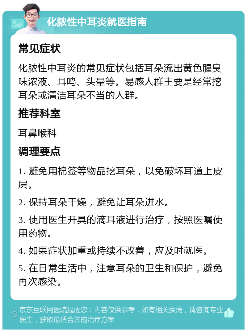 化脓性中耳炎就医指南 常见症状 化脓性中耳炎的常见症状包括耳朵流出黄色腥臭味浓液、耳鸣、头晕等。易感人群主要是经常挖耳朵或清洁耳朵不当的人群。 推荐科室 耳鼻喉科 调理要点 1. 避免用棉签等物品挖耳朵，以免破坏耳道上皮层。 2. 保持耳朵干燥，避免让耳朵进水。 3. 使用医生开具的滴耳液进行治疗，按照医嘱使用药物。 4. 如果症状加重或持续不改善，应及时就医。 5. 在日常生活中，注意耳朵的卫生和保护，避免再次感染。