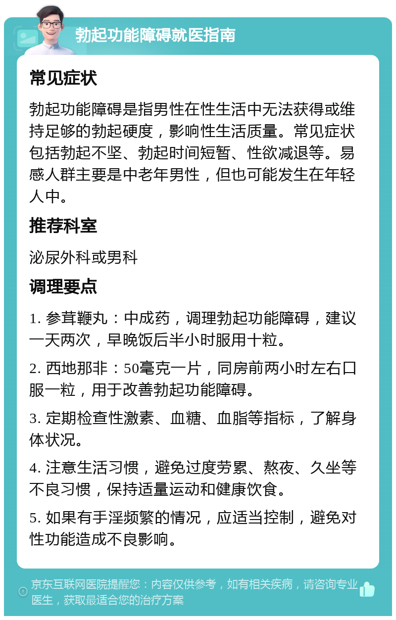 勃起功能障碍就医指南 常见症状 勃起功能障碍是指男性在性生活中无法获得或维持足够的勃起硬度，影响性生活质量。常见症状包括勃起不坚、勃起时间短暂、性欲减退等。易感人群主要是中老年男性，但也可能发生在年轻人中。 推荐科室 泌尿外科或男科 调理要点 1. 参茸鞭丸：中成药，调理勃起功能障碍，建议一天两次，早晚饭后半小时服用十粒。 2. 西地那非：50毫克一片，同房前两小时左右口服一粒，用于改善勃起功能障碍。 3. 定期检查性激素、血糖、血脂等指标，了解身体状况。 4. 注意生活习惯，避免过度劳累、熬夜、久坐等不良习惯，保持适量运动和健康饮食。 5. 如果有手淫频繁的情况，应适当控制，避免对性功能造成不良影响。