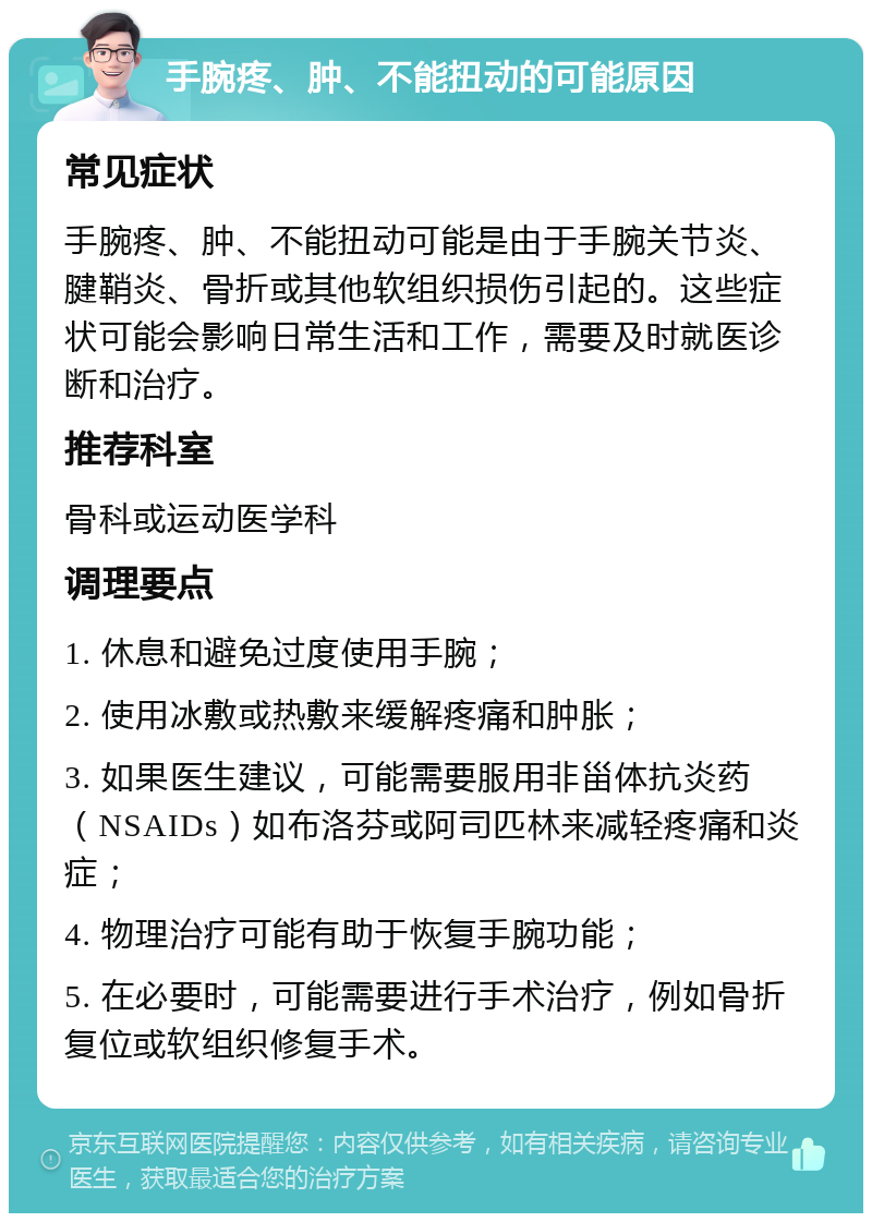 手腕疼、肿、不能扭动的可能原因 常见症状 手腕疼、肿、不能扭动可能是由于手腕关节炎、腱鞘炎、骨折或其他软组织损伤引起的。这些症状可能会影响日常生活和工作，需要及时就医诊断和治疗。 推荐科室 骨科或运动医学科 调理要点 1. 休息和避免过度使用手腕； 2. 使用冰敷或热敷来缓解疼痛和肿胀； 3. 如果医生建议，可能需要服用非甾体抗炎药（NSAIDs）如布洛芬或阿司匹林来减轻疼痛和炎症； 4. 物理治疗可能有助于恢复手腕功能； 5. 在必要时，可能需要进行手术治疗，例如骨折复位或软组织修复手术。