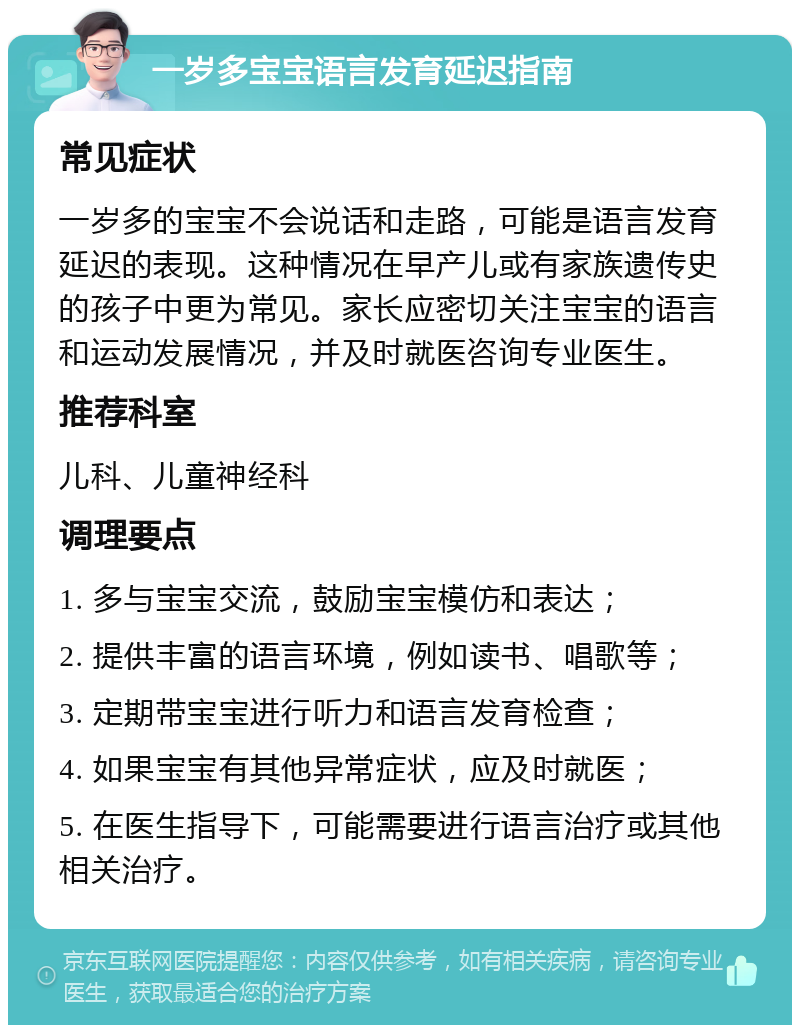 一岁多宝宝语言发育延迟指南 常见症状 一岁多的宝宝不会说话和走路，可能是语言发育延迟的表现。这种情况在早产儿或有家族遗传史的孩子中更为常见。家长应密切关注宝宝的语言和运动发展情况，并及时就医咨询专业医生。 推荐科室 儿科、儿童神经科 调理要点 1. 多与宝宝交流，鼓励宝宝模仿和表达； 2. 提供丰富的语言环境，例如读书、唱歌等； 3. 定期带宝宝进行听力和语言发育检查； 4. 如果宝宝有其他异常症状，应及时就医； 5. 在医生指导下，可能需要进行语言治疗或其他相关治疗。