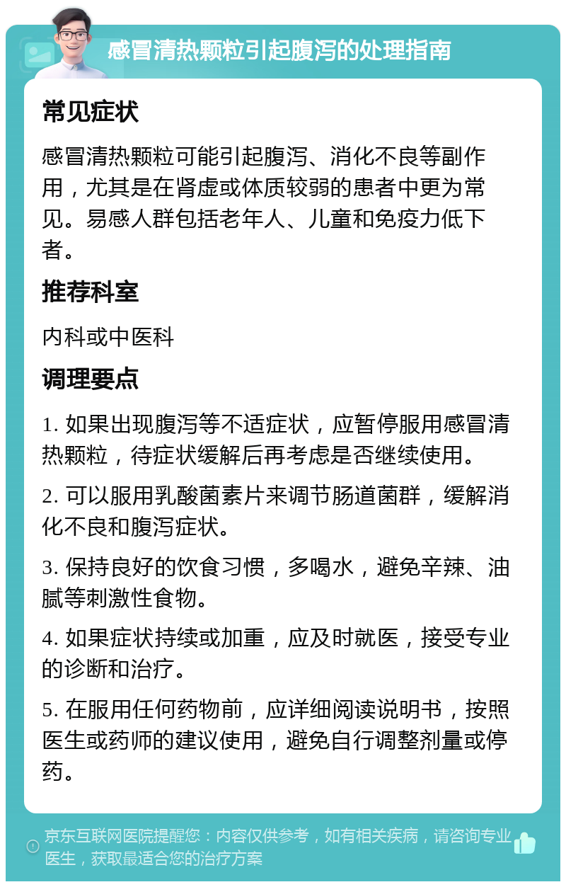 感冒清热颗粒引起腹泻的处理指南 常见症状 感冒清热颗粒可能引起腹泻、消化不良等副作用，尤其是在肾虚或体质较弱的患者中更为常见。易感人群包括老年人、儿童和免疫力低下者。 推荐科室 内科或中医科 调理要点 1. 如果出现腹泻等不适症状，应暂停服用感冒清热颗粒，待症状缓解后再考虑是否继续使用。 2. 可以服用乳酸菌素片来调节肠道菌群，缓解消化不良和腹泻症状。 3. 保持良好的饮食习惯，多喝水，避免辛辣、油腻等刺激性食物。 4. 如果症状持续或加重，应及时就医，接受专业的诊断和治疗。 5. 在服用任何药物前，应详细阅读说明书，按照医生或药师的建议使用，避免自行调整剂量或停药。