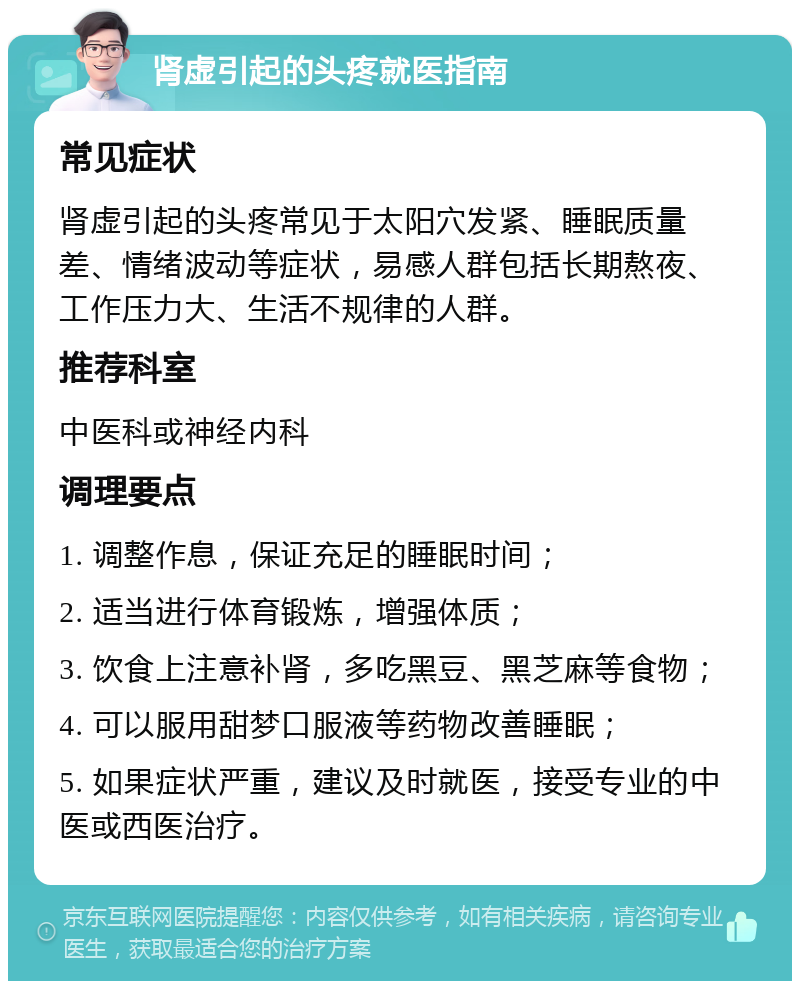 肾虚引起的头疼就医指南 常见症状 肾虚引起的头疼常见于太阳穴发紧、睡眠质量差、情绪波动等症状，易感人群包括长期熬夜、工作压力大、生活不规律的人群。 推荐科室 中医科或神经内科 调理要点 1. 调整作息，保证充足的睡眠时间； 2. 适当进行体育锻炼，增强体质； 3. 饮食上注意补肾，多吃黑豆、黑芝麻等食物； 4. 可以服用甜梦口服液等药物改善睡眠； 5. 如果症状严重，建议及时就医，接受专业的中医或西医治疗。