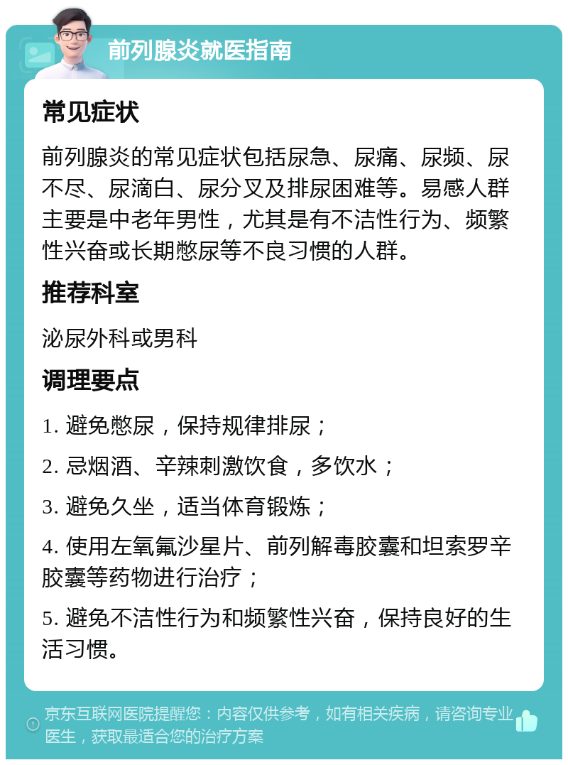 前列腺炎就医指南 常见症状 前列腺炎的常见症状包括尿急、尿痛、尿频、尿不尽、尿滴白、尿分叉及排尿困难等。易感人群主要是中老年男性，尤其是有不洁性行为、频繁性兴奋或长期憋尿等不良习惯的人群。 推荐科室 泌尿外科或男科 调理要点 1. 避免憋尿，保持规律排尿； 2. 忌烟酒、辛辣刺激饮食，多饮水； 3. 避免久坐，适当体育锻炼； 4. 使用左氧氟沙星片、前列解毒胶囊和坦索罗辛胶囊等药物进行治疗； 5. 避免不洁性行为和频繁性兴奋，保持良好的生活习惯。