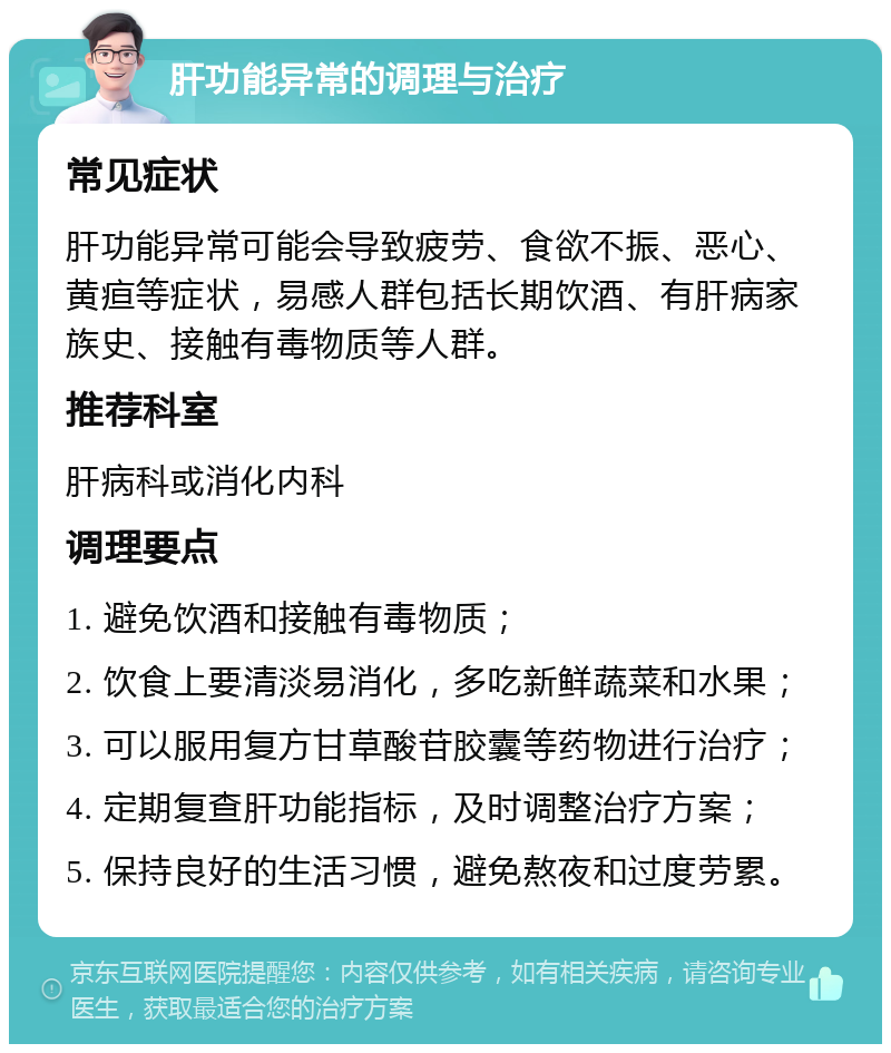 肝功能异常的调理与治疗 常见症状 肝功能异常可能会导致疲劳、食欲不振、恶心、黄疸等症状，易感人群包括长期饮酒、有肝病家族史、接触有毒物质等人群。 推荐科室 肝病科或消化内科 调理要点 1. 避免饮酒和接触有毒物质； 2. 饮食上要清淡易消化，多吃新鲜蔬菜和水果； 3. 可以服用复方甘草酸苷胶囊等药物进行治疗； 4. 定期复查肝功能指标，及时调整治疗方案； 5. 保持良好的生活习惯，避免熬夜和过度劳累。