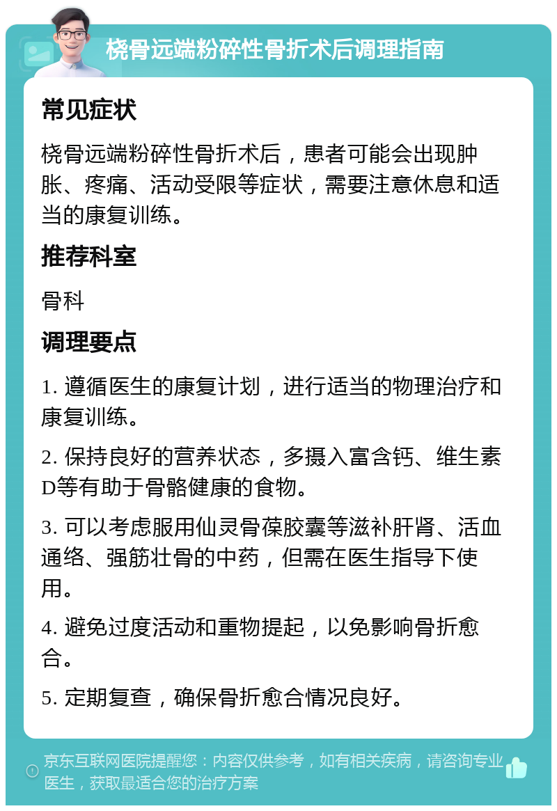 桡骨远端粉碎性骨折术后调理指南 常见症状 桡骨远端粉碎性骨折术后，患者可能会出现肿胀、疼痛、活动受限等症状，需要注意休息和适当的康复训练。 推荐科室 骨科 调理要点 1. 遵循医生的康复计划，进行适当的物理治疗和康复训练。 2. 保持良好的营养状态，多摄入富含钙、维生素D等有助于骨骼健康的食物。 3. 可以考虑服用仙灵骨葆胶囊等滋补肝肾、活血通络、强筋壮骨的中药，但需在医生指导下使用。 4. 避免过度活动和重物提起，以免影响骨折愈合。 5. 定期复查，确保骨折愈合情况良好。