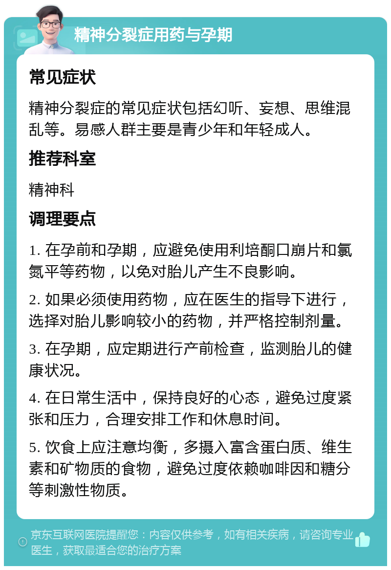 精神分裂症用药与孕期 常见症状 精神分裂症的常见症状包括幻听、妄想、思维混乱等。易感人群主要是青少年和年轻成人。 推荐科室 精神科 调理要点 1. 在孕前和孕期，应避免使用利培酮口崩片和氯氮平等药物，以免对胎儿产生不良影响。 2. 如果必须使用药物，应在医生的指导下进行，选择对胎儿影响较小的药物，并严格控制剂量。 3. 在孕期，应定期进行产前检查，监测胎儿的健康状况。 4. 在日常生活中，保持良好的心态，避免过度紧张和压力，合理安排工作和休息时间。 5. 饮食上应注意均衡，多摄入富含蛋白质、维生素和矿物质的食物，避免过度依赖咖啡因和糖分等刺激性物质。