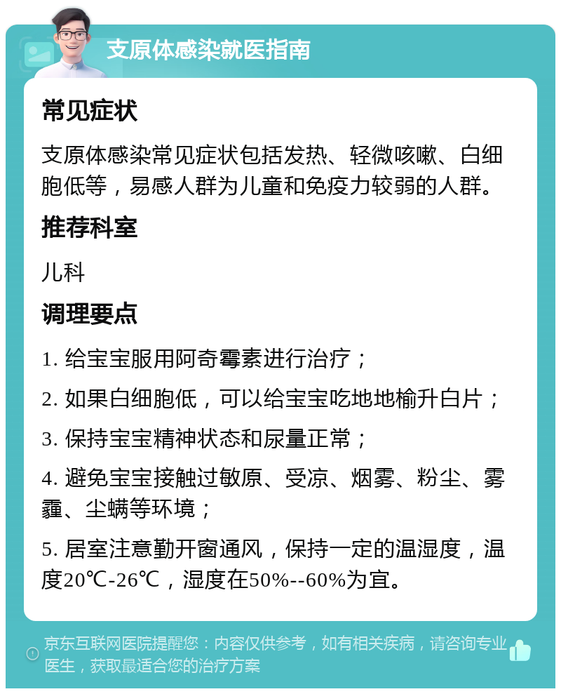 支原体感染就医指南 常见症状 支原体感染常见症状包括发热、轻微咳嗽、白细胞低等，易感人群为儿童和免疫力较弱的人群。 推荐科室 儿科 调理要点 1. 给宝宝服用阿奇霉素进行治疗； 2. 如果白细胞低，可以给宝宝吃地地榆升白片； 3. 保持宝宝精神状态和尿量正常； 4. 避免宝宝接触过敏原、受凉、烟雾、粉尘、雾霾、尘螨等环境； 5. 居室注意勤开窗通风，保持一定的温湿度，温度20℃-26℃，湿度在50%--60%为宜。