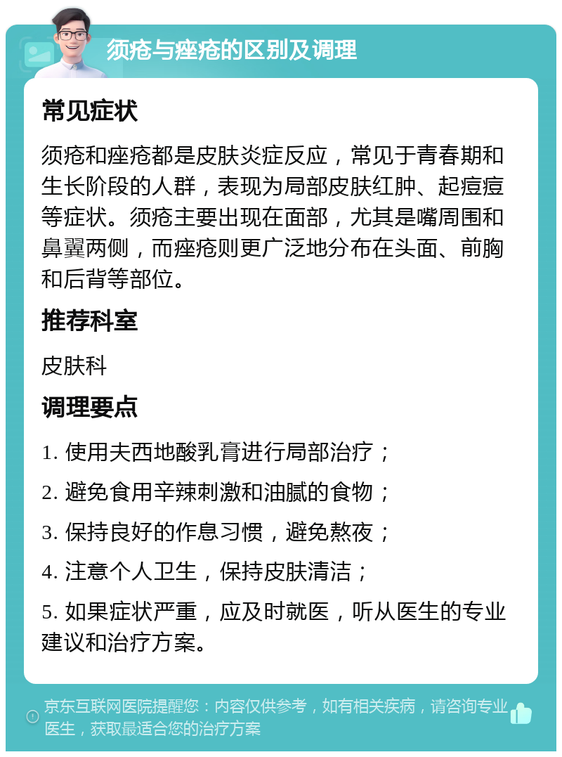 须疮与痤疮的区别及调理 常见症状 须疮和痤疮都是皮肤炎症反应，常见于青春期和生长阶段的人群，表现为局部皮肤红肿、起痘痘等症状。须疮主要出现在面部，尤其是嘴周围和鼻翼两侧，而痤疮则更广泛地分布在头面、前胸和后背等部位。 推荐科室 皮肤科 调理要点 1. 使用夫西地酸乳膏进行局部治疗； 2. 避免食用辛辣刺激和油腻的食物； 3. 保持良好的作息习惯，避免熬夜； 4. 注意个人卫生，保持皮肤清洁； 5. 如果症状严重，应及时就医，听从医生的专业建议和治疗方案。