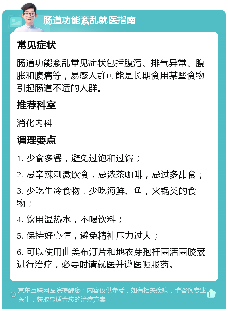 肠道功能紊乱就医指南 常见症状 肠道功能紊乱常见症状包括腹泻、排气异常、腹胀和腹痛等，易感人群可能是长期食用某些食物引起肠道不适的人群。 推荐科室 消化内科 调理要点 1. 少食多餐，避免过饱和过饿； 2. 忌辛辣刺激饮食，忌浓茶咖啡，忌过多甜食； 3. 少吃生冷食物，少吃海鲜、鱼，火锅类的食物； 4. 饮用温热水，不喝饮料； 5. 保持好心情，避免精神压力过大； 6. 可以使用曲美布汀片和地衣芽孢杆菌活菌胶囊进行治疗，必要时请就医并遵医嘱服药。