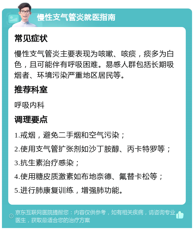 慢性支气管炎就医指南 常见症状 慢性支气管炎主要表现为咳嗽、咳痰，痰多为白色，且可能伴有呼吸困难。易感人群包括长期吸烟者、环境污染严重地区居民等。 推荐科室 呼吸内科 调理要点 1.戒烟，避免二手烟和空气污染； 2.使用支气管扩张剂如沙丁胺醇、丙卡特罗等； 3.抗生素治疗感染； 4.使用糖皮质激素如布地奈德、氟替卡松等； 5.进行肺康复训练，增强肺功能。