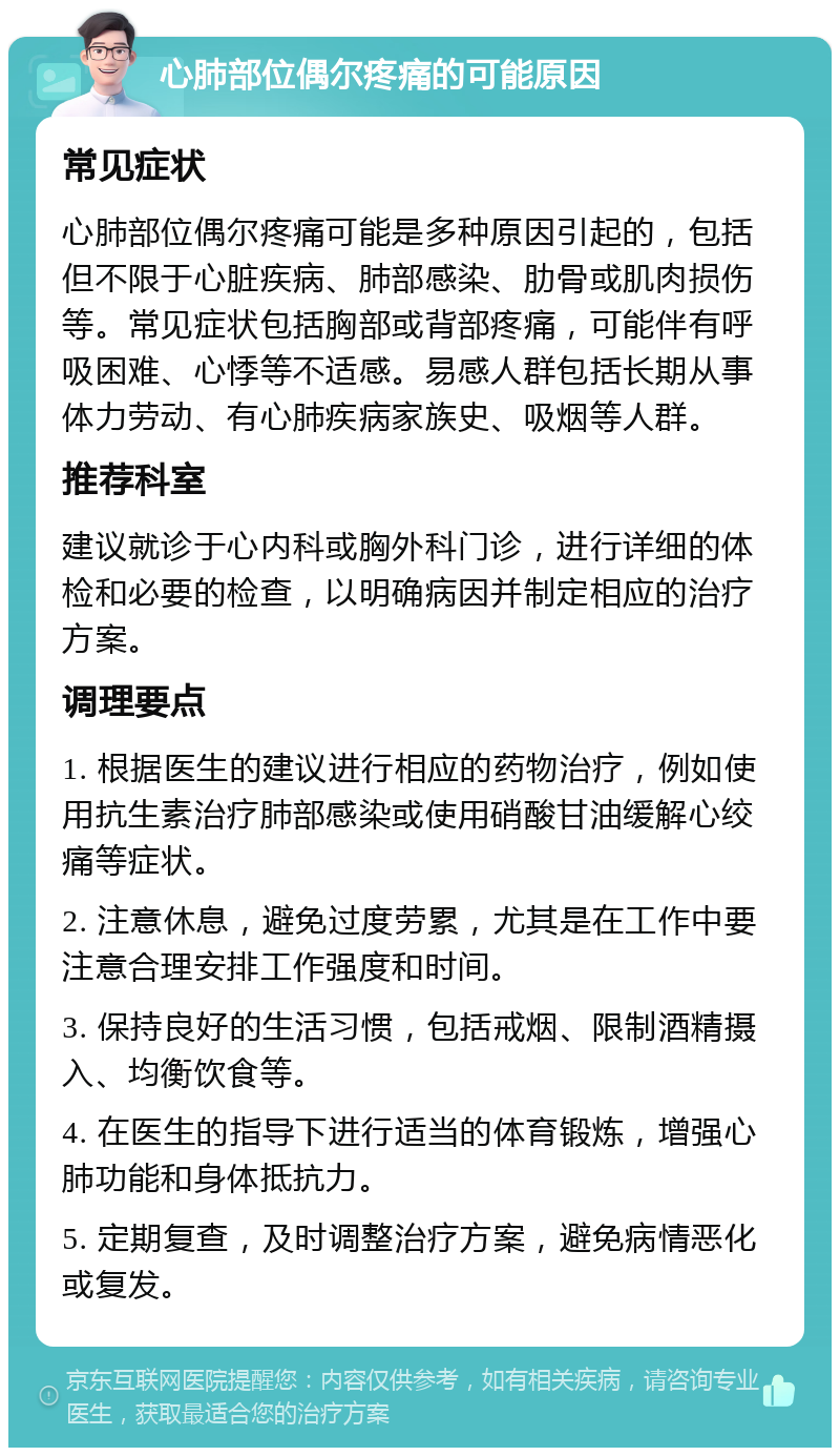 心肺部位偶尔疼痛的可能原因 常见症状 心肺部位偶尔疼痛可能是多种原因引起的，包括但不限于心脏疾病、肺部感染、肋骨或肌肉损伤等。常见症状包括胸部或背部疼痛，可能伴有呼吸困难、心悸等不适感。易感人群包括长期从事体力劳动、有心肺疾病家族史、吸烟等人群。 推荐科室 建议就诊于心内科或胸外科门诊，进行详细的体检和必要的检查，以明确病因并制定相应的治疗方案。 调理要点 1. 根据医生的建议进行相应的药物治疗，例如使用抗生素治疗肺部感染或使用硝酸甘油缓解心绞痛等症状。 2. 注意休息，避免过度劳累，尤其是在工作中要注意合理安排工作强度和时间。 3. 保持良好的生活习惯，包括戒烟、限制酒精摄入、均衡饮食等。 4. 在医生的指导下进行适当的体育锻炼，增强心肺功能和身体抵抗力。 5. 定期复查，及时调整治疗方案，避免病情恶化或复发。