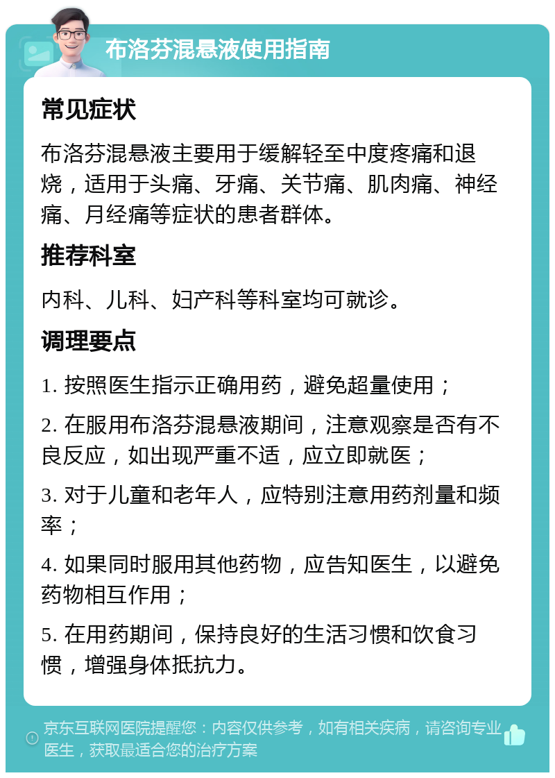 布洛芬混悬液使用指南 常见症状 布洛芬混悬液主要用于缓解轻至中度疼痛和退烧，适用于头痛、牙痛、关节痛、肌肉痛、神经痛、月经痛等症状的患者群体。 推荐科室 内科、儿科、妇产科等科室均可就诊。 调理要点 1. 按照医生指示正确用药，避免超量使用； 2. 在服用布洛芬混悬液期间，注意观察是否有不良反应，如出现严重不适，应立即就医； 3. 对于儿童和老年人，应特别注意用药剂量和频率； 4. 如果同时服用其他药物，应告知医生，以避免药物相互作用； 5. 在用药期间，保持良好的生活习惯和饮食习惯，增强身体抵抗力。