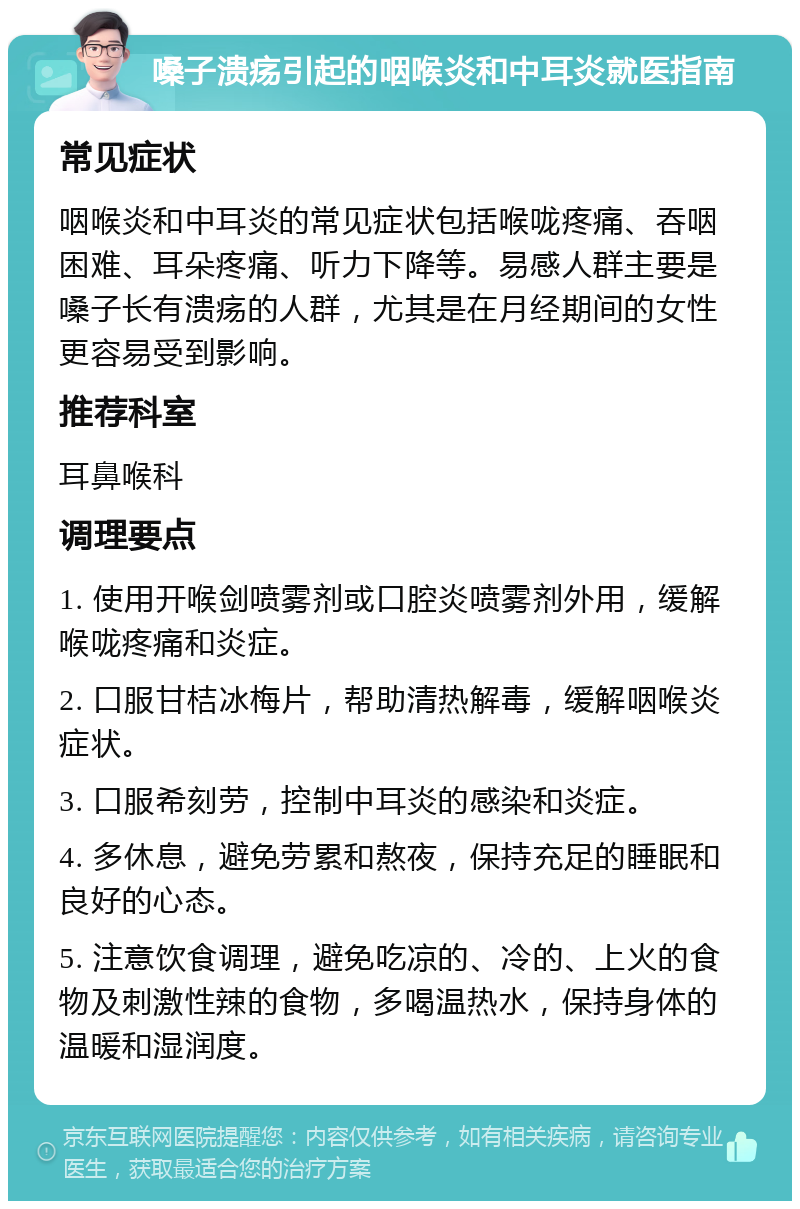 嗓子溃疡引起的咽喉炎和中耳炎就医指南 常见症状 咽喉炎和中耳炎的常见症状包括喉咙疼痛、吞咽困难、耳朵疼痛、听力下降等。易感人群主要是嗓子长有溃疡的人群，尤其是在月经期间的女性更容易受到影响。 推荐科室 耳鼻喉科 调理要点 1. 使用开喉剑喷雾剂或口腔炎喷雾剂外用，缓解喉咙疼痛和炎症。 2. 口服甘桔冰梅片，帮助清热解毒，缓解咽喉炎症状。 3. 口服希刻劳，控制中耳炎的感染和炎症。 4. 多休息，避免劳累和熬夜，保持充足的睡眠和良好的心态。 5. 注意饮食调理，避免吃凉的、冷的、上火的食物及刺激性辣的食物，多喝温热水，保持身体的温暖和湿润度。