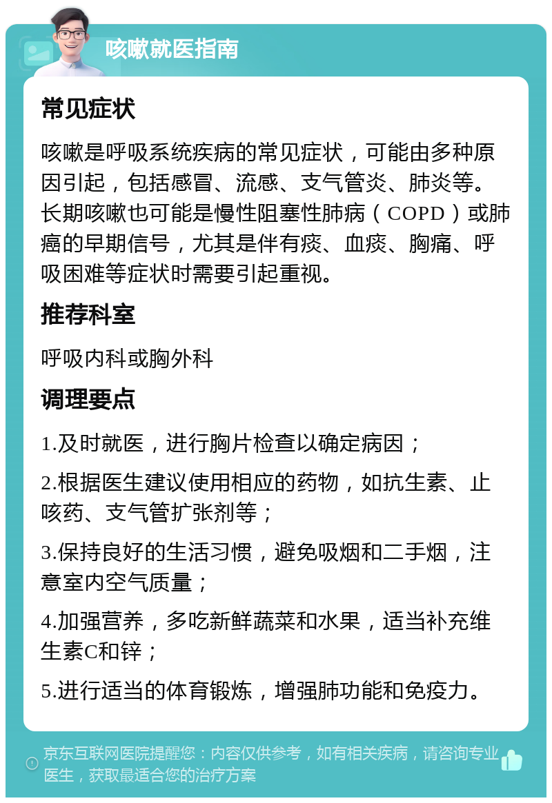 咳嗽就医指南 常见症状 咳嗽是呼吸系统疾病的常见症状，可能由多种原因引起，包括感冒、流感、支气管炎、肺炎等。长期咳嗽也可能是慢性阻塞性肺病（COPD）或肺癌的早期信号，尤其是伴有痰、血痰、胸痛、呼吸困难等症状时需要引起重视。 推荐科室 呼吸内科或胸外科 调理要点 1.及时就医，进行胸片检查以确定病因； 2.根据医生建议使用相应的药物，如抗生素、止咳药、支气管扩张剂等； 3.保持良好的生活习惯，避免吸烟和二手烟，注意室内空气质量； 4.加强营养，多吃新鲜蔬菜和水果，适当补充维生素C和锌； 5.进行适当的体育锻炼，增强肺功能和免疫力。