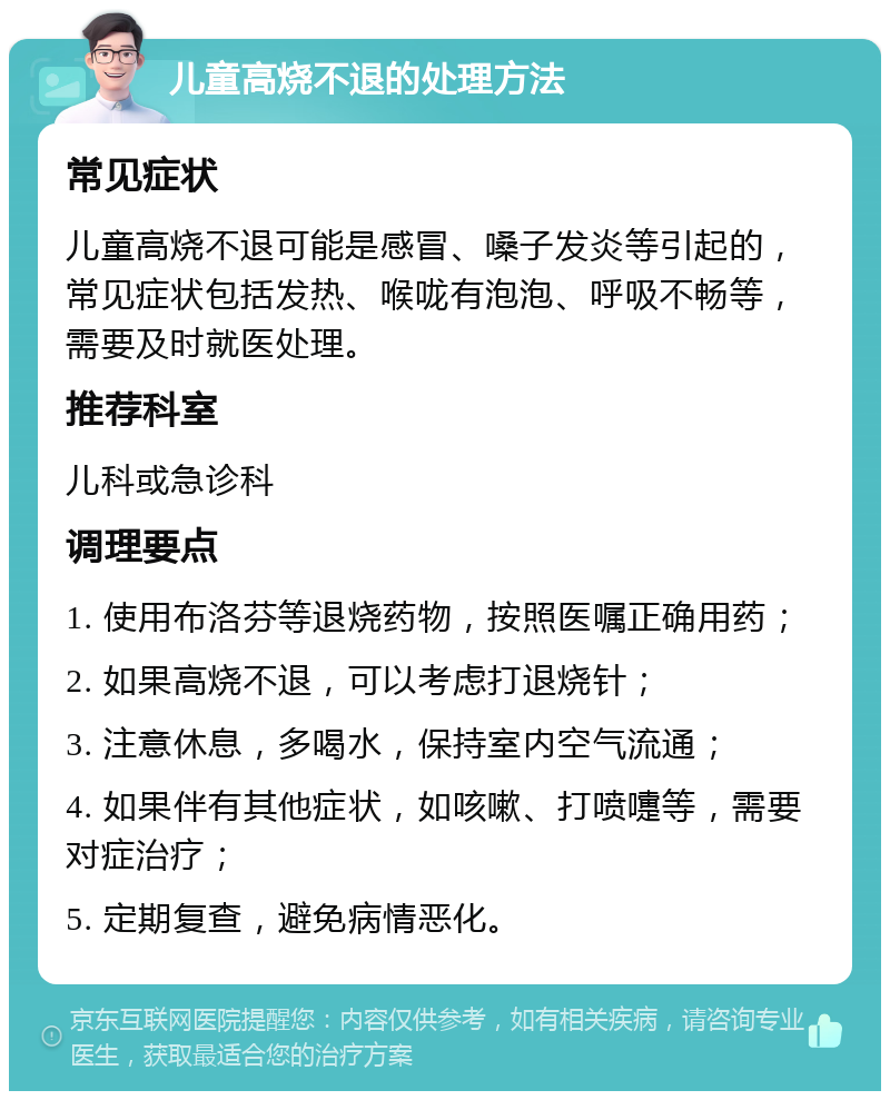 儿童高烧不退的处理方法 常见症状 儿童高烧不退可能是感冒、嗓子发炎等引起的，常见症状包括发热、喉咙有泡泡、呼吸不畅等，需要及时就医处理。 推荐科室 儿科或急诊科 调理要点 1. 使用布洛芬等退烧药物，按照医嘱正确用药； 2. 如果高烧不退，可以考虑打退烧针； 3. 注意休息，多喝水，保持室内空气流通； 4. 如果伴有其他症状，如咳嗽、打喷嚏等，需要对症治疗； 5. 定期复查，避免病情恶化。