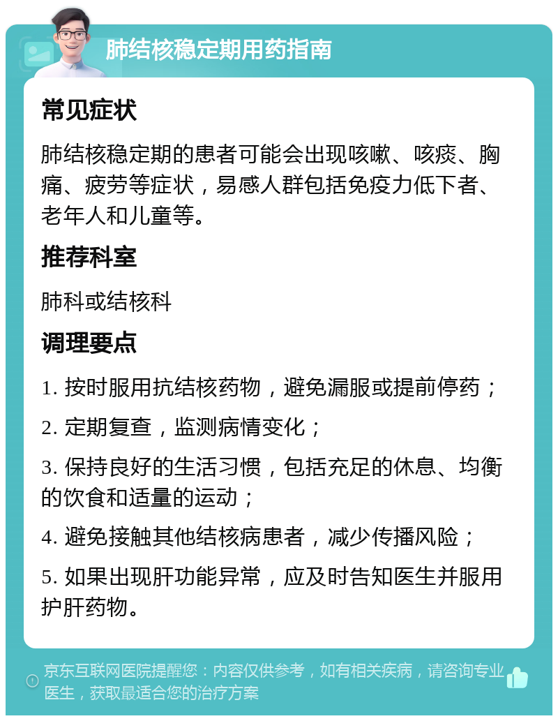 肺结核稳定期用药指南 常见症状 肺结核稳定期的患者可能会出现咳嗽、咳痰、胸痛、疲劳等症状，易感人群包括免疫力低下者、老年人和儿童等。 推荐科室 肺科或结核科 调理要点 1. 按时服用抗结核药物，避免漏服或提前停药； 2. 定期复查，监测病情变化； 3. 保持良好的生活习惯，包括充足的休息、均衡的饮食和适量的运动； 4. 避免接触其他结核病患者，减少传播风险； 5. 如果出现肝功能异常，应及时告知医生并服用护肝药物。