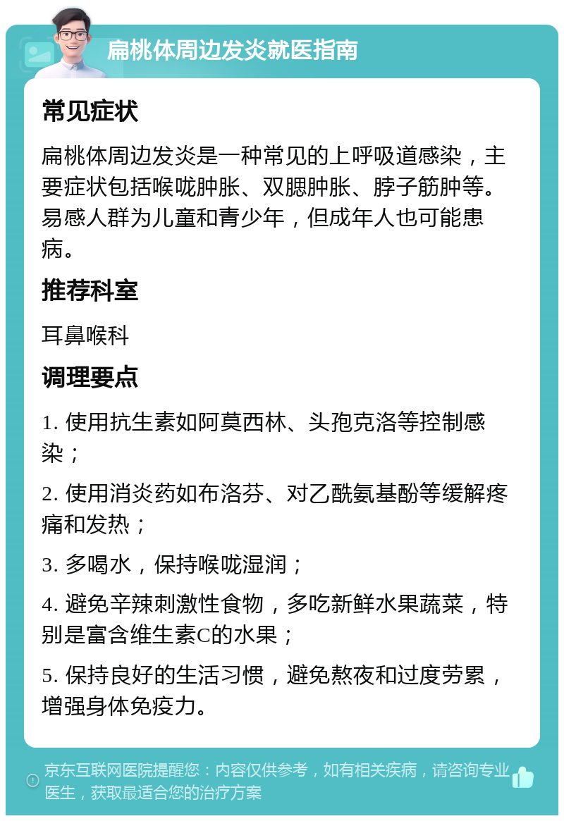 扁桃体周边发炎就医指南 常见症状 扁桃体周边发炎是一种常见的上呼吸道感染，主要症状包括喉咙肿胀、双腮肿胀、脖子筋肿等。易感人群为儿童和青少年，但成年人也可能患病。 推荐科室 耳鼻喉科 调理要点 1. 使用抗生素如阿莫西林、头孢克洛等控制感染； 2. 使用消炎药如布洛芬、对乙酰氨基酚等缓解疼痛和发热； 3. 多喝水，保持喉咙湿润； 4. 避免辛辣刺激性食物，多吃新鲜水果蔬菜，特别是富含维生素C的水果； 5. 保持良好的生活习惯，避免熬夜和过度劳累，增强身体免疫力。