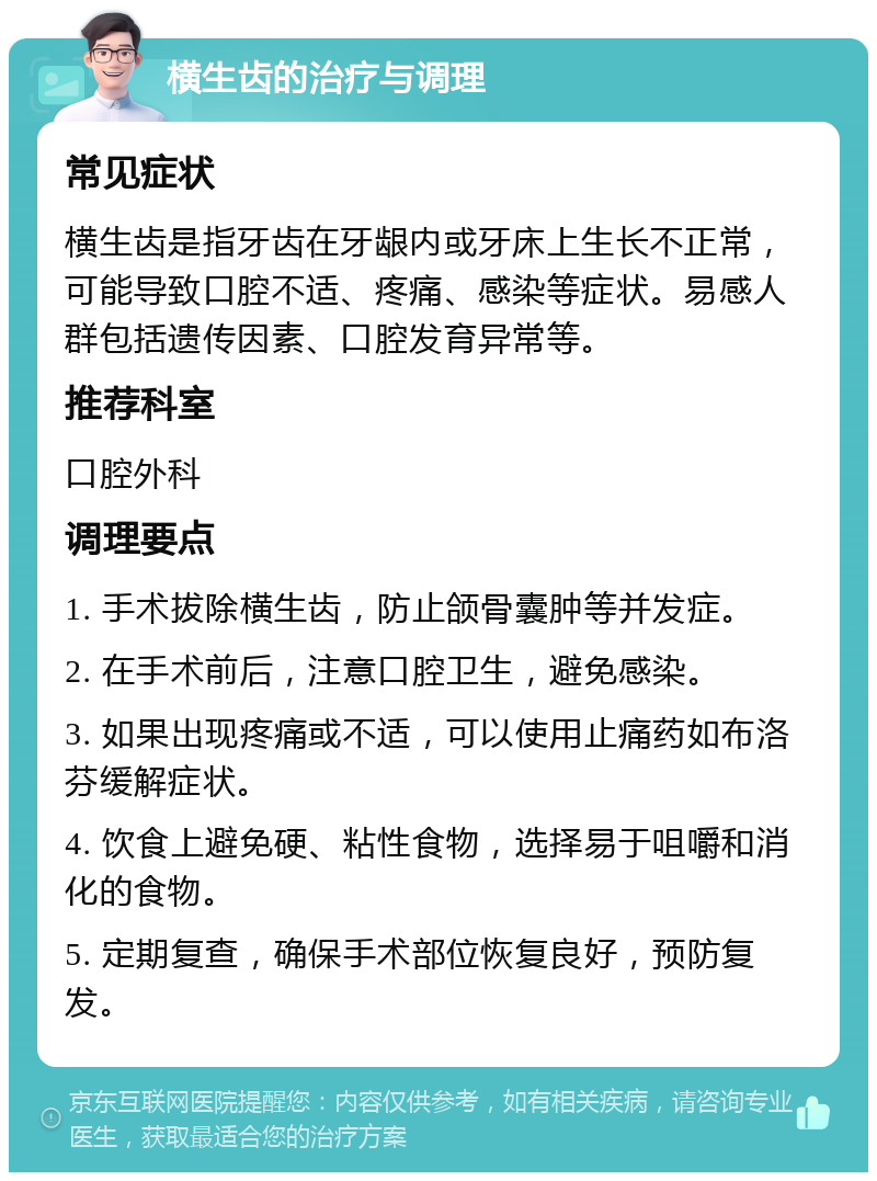 横生齿的治疗与调理 常见症状 横生齿是指牙齿在牙龈内或牙床上生长不正常，可能导致口腔不适、疼痛、感染等症状。易感人群包括遗传因素、口腔发育异常等。 推荐科室 口腔外科 调理要点 1. 手术拔除横生齿，防止颌骨囊肿等并发症。 2. 在手术前后，注意口腔卫生，避免感染。 3. 如果出现疼痛或不适，可以使用止痛药如布洛芬缓解症状。 4. 饮食上避免硬、粘性食物，选择易于咀嚼和消化的食物。 5. 定期复查，确保手术部位恢复良好，预防复发。