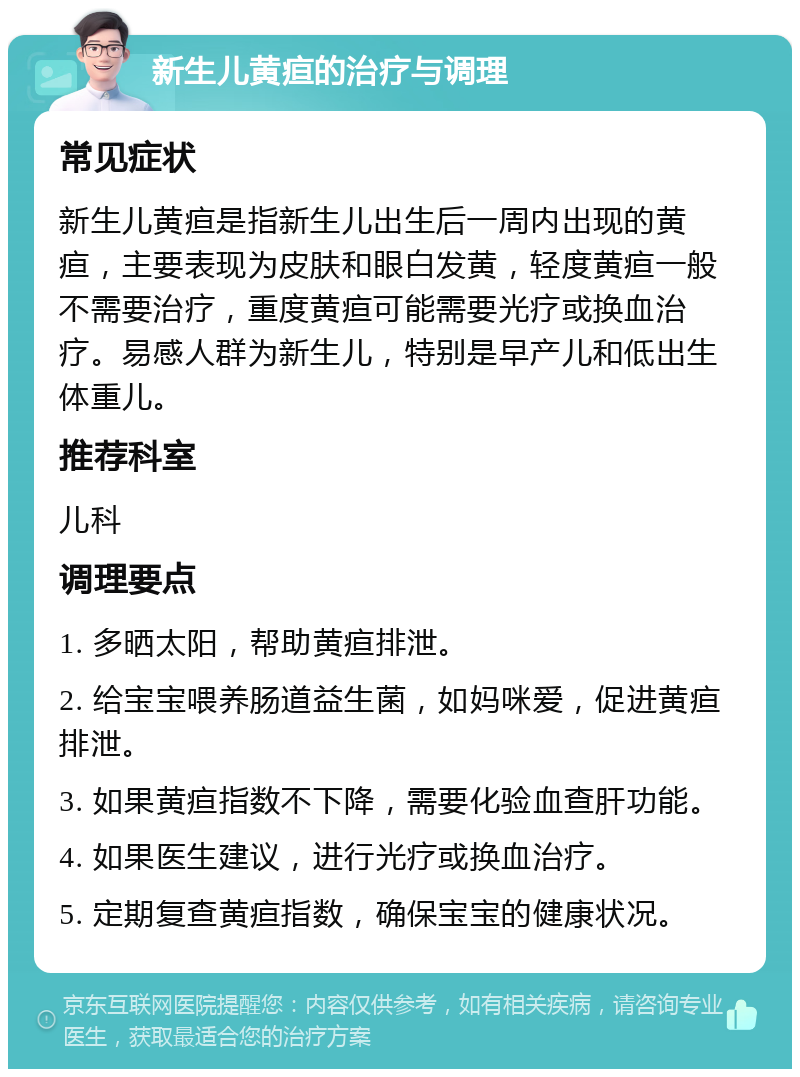 新生儿黄疸的治疗与调理 常见症状 新生儿黄疸是指新生儿出生后一周内出现的黄疸，主要表现为皮肤和眼白发黄，轻度黄疸一般不需要治疗，重度黄疸可能需要光疗或换血治疗。易感人群为新生儿，特别是早产儿和低出生体重儿。 推荐科室 儿科 调理要点 1. 多晒太阳，帮助黄疸排泄。 2. 给宝宝喂养肠道益生菌，如妈咪爱，促进黄疸排泄。 3. 如果黄疸指数不下降，需要化验血查肝功能。 4. 如果医生建议，进行光疗或换血治疗。 5. 定期复查黄疸指数，确保宝宝的健康状况。