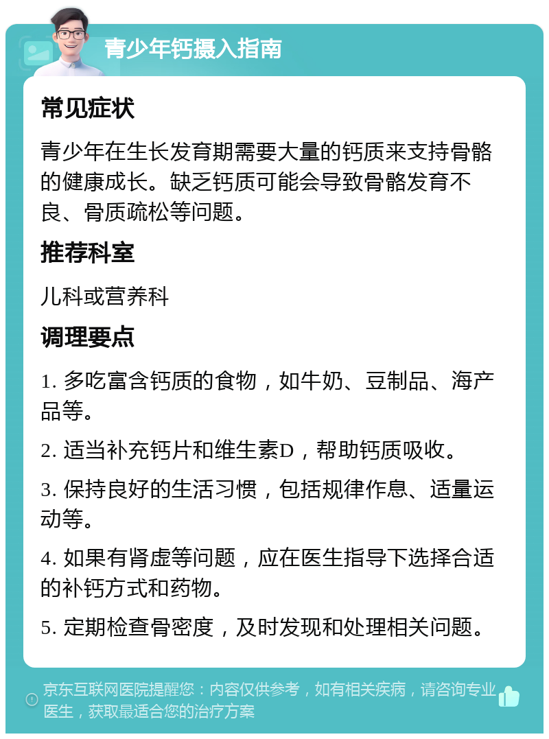 青少年钙摄入指南 常见症状 青少年在生长发育期需要大量的钙质来支持骨骼的健康成长。缺乏钙质可能会导致骨骼发育不良、骨质疏松等问题。 推荐科室 儿科或营养科 调理要点 1. 多吃富含钙质的食物，如牛奶、豆制品、海产品等。 2. 适当补充钙片和维生素D，帮助钙质吸收。 3. 保持良好的生活习惯，包括规律作息、适量运动等。 4. 如果有肾虚等问题，应在医生指导下选择合适的补钙方式和药物。 5. 定期检查骨密度，及时发现和处理相关问题。