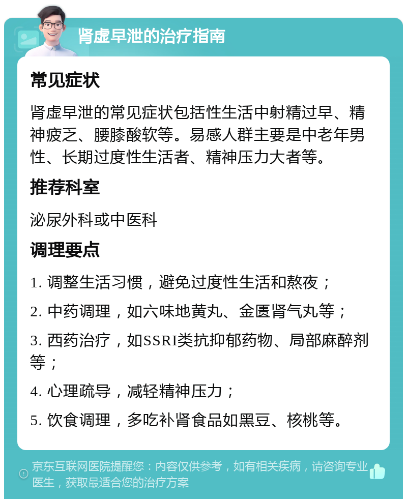 肾虚早泄的治疗指南 常见症状 肾虚早泄的常见症状包括性生活中射精过早、精神疲乏、腰膝酸软等。易感人群主要是中老年男性、长期过度性生活者、精神压力大者等。 推荐科室 泌尿外科或中医科 调理要点 1. 调整生活习惯，避免过度性生活和熬夜； 2. 中药调理，如六味地黄丸、金匮肾气丸等； 3. 西药治疗，如SSRI类抗抑郁药物、局部麻醉剂等； 4. 心理疏导，减轻精神压力； 5. 饮食调理，多吃补肾食品如黑豆、核桃等。