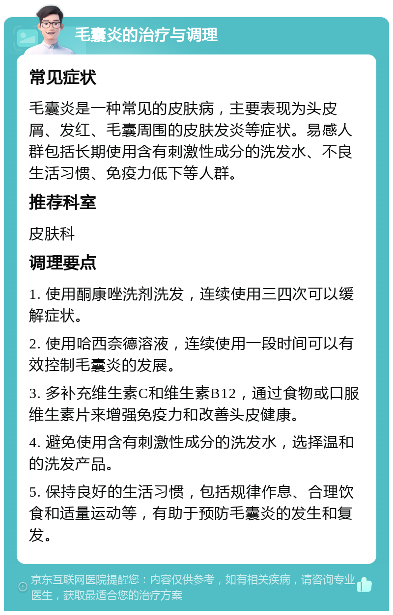 毛囊炎的治疗与调理 常见症状 毛囊炎是一种常见的皮肤病，主要表现为头皮屑、发红、毛囊周围的皮肤发炎等症状。易感人群包括长期使用含有刺激性成分的洗发水、不良生活习惯、免疫力低下等人群。 推荐科室 皮肤科 调理要点 1. 使用酮康唑洗剂洗发，连续使用三四次可以缓解症状。 2. 使用哈西奈德溶液，连续使用一段时间可以有效控制毛囊炎的发展。 3. 多补充维生素C和维生素B12，通过食物或口服维生素片来增强免疫力和改善头皮健康。 4. 避免使用含有刺激性成分的洗发水，选择温和的洗发产品。 5. 保持良好的生活习惯，包括规律作息、合理饮食和适量运动等，有助于预防毛囊炎的发生和复发。