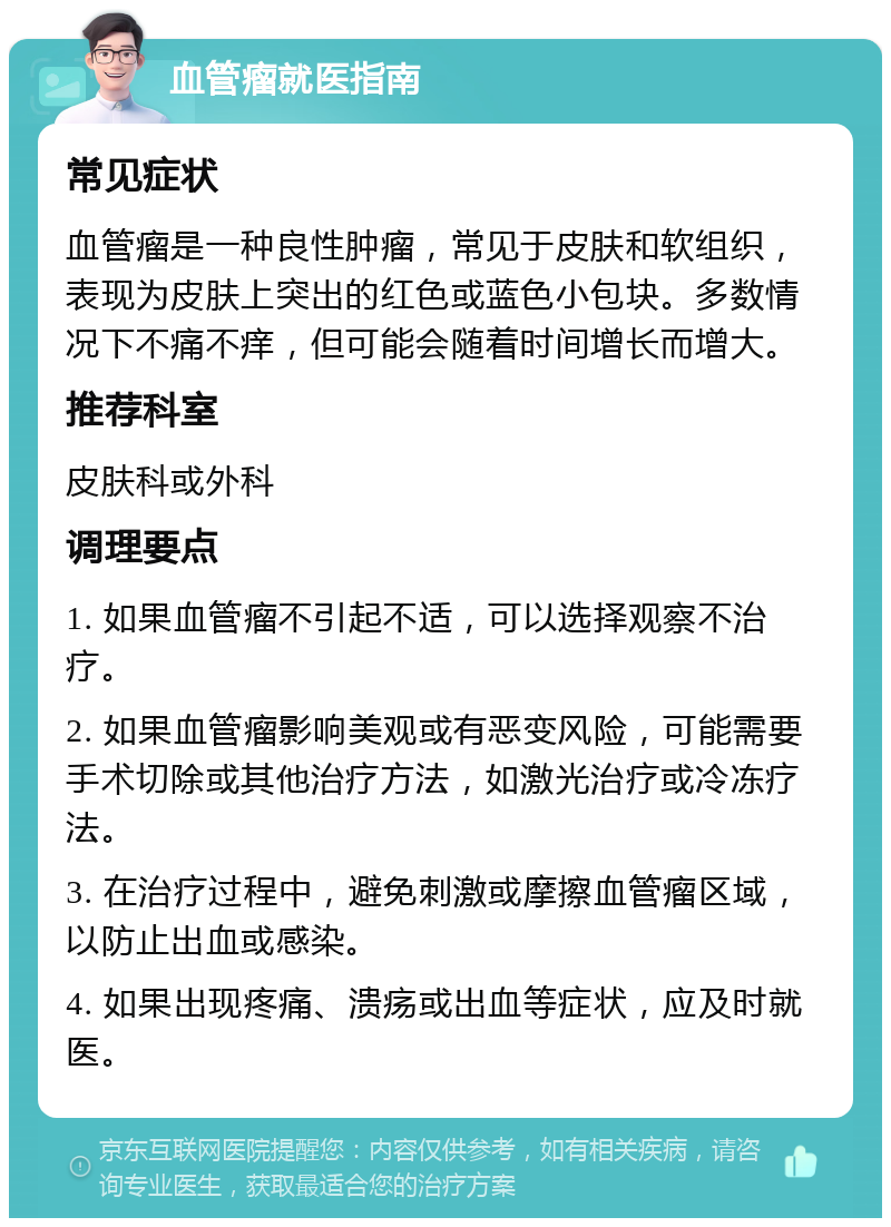 血管瘤就医指南 常见症状 血管瘤是一种良性肿瘤，常见于皮肤和软组织，表现为皮肤上突出的红色或蓝色小包块。多数情况下不痛不痒，但可能会随着时间增长而增大。 推荐科室 皮肤科或外科 调理要点 1. 如果血管瘤不引起不适，可以选择观察不治疗。 2. 如果血管瘤影响美观或有恶变风险，可能需要手术切除或其他治疗方法，如激光治疗或冷冻疗法。 3. 在治疗过程中，避免刺激或摩擦血管瘤区域，以防止出血或感染。 4. 如果出现疼痛、溃疡或出血等症状，应及时就医。