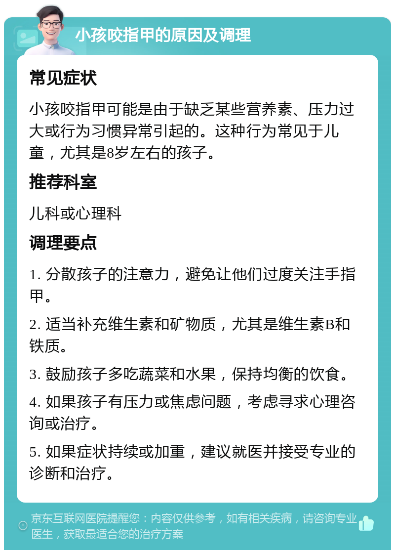 小孩咬指甲的原因及调理 常见症状 小孩咬指甲可能是由于缺乏某些营养素、压力过大或行为习惯异常引起的。这种行为常见于儿童，尤其是8岁左右的孩子。 推荐科室 儿科或心理科 调理要点 1. 分散孩子的注意力，避免让他们过度关注手指甲。 2. 适当补充维生素和矿物质，尤其是维生素B和铁质。 3. 鼓励孩子多吃蔬菜和水果，保持均衡的饮食。 4. 如果孩子有压力或焦虑问题，考虑寻求心理咨询或治疗。 5. 如果症状持续或加重，建议就医并接受专业的诊断和治疗。