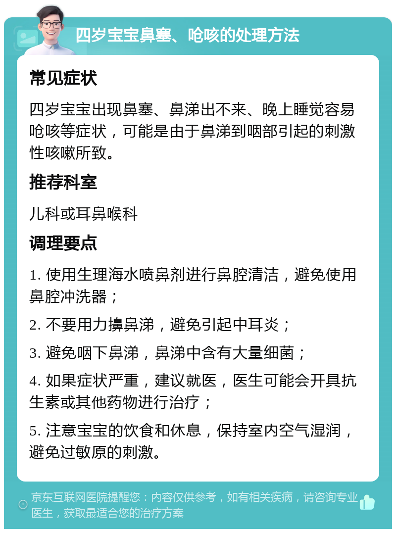 四岁宝宝鼻塞、呛咳的处理方法 常见症状 四岁宝宝出现鼻塞、鼻涕出不来、晚上睡觉容易呛咳等症状，可能是由于鼻涕到咽部引起的刺激性咳嗽所致。 推荐科室 儿科或耳鼻喉科 调理要点 1. 使用生理海水喷鼻剂进行鼻腔清洁，避免使用鼻腔冲洗器； 2. 不要用力擤鼻涕，避免引起中耳炎； 3. 避免咽下鼻涕，鼻涕中含有大量细菌； 4. 如果症状严重，建议就医，医生可能会开具抗生素或其他药物进行治疗； 5. 注意宝宝的饮食和休息，保持室内空气湿润，避免过敏原的刺激。