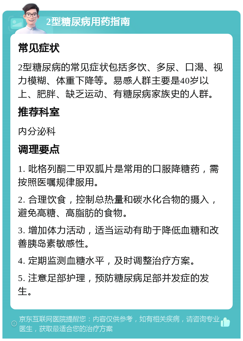 2型糖尿病用药指南 常见症状 2型糖尿病的常见症状包括多饮、多尿、口渴、视力模糊、体重下降等。易感人群主要是40岁以上、肥胖、缺乏运动、有糖尿病家族史的人群。 推荐科室 内分泌科 调理要点 1. 吡格列酮二甲双胍片是常用的口服降糖药，需按照医嘱规律服用。 2. 合理饮食，控制总热量和碳水化合物的摄入，避免高糖、高脂肪的食物。 3. 增加体力活动，适当运动有助于降低血糖和改善胰岛素敏感性。 4. 定期监测血糖水平，及时调整治疗方案。 5. 注意足部护理，预防糖尿病足部并发症的发生。