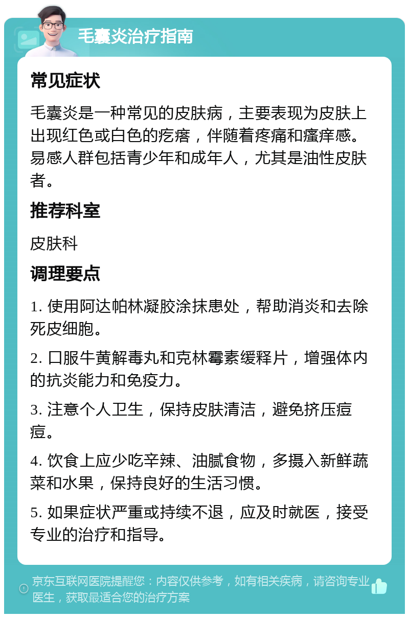 毛囊炎治疗指南 常见症状 毛囊炎是一种常见的皮肤病，主要表现为皮肤上出现红色或白色的疙瘩，伴随着疼痛和瘙痒感。易感人群包括青少年和成年人，尤其是油性皮肤者。 推荐科室 皮肤科 调理要点 1. 使用阿达帕林凝胶涂抹患处，帮助消炎和去除死皮细胞。 2. 口服牛黄解毒丸和克林霉素缓释片，增强体内的抗炎能力和免疫力。 3. 注意个人卫生，保持皮肤清洁，避免挤压痘痘。 4. 饮食上应少吃辛辣、油腻食物，多摄入新鲜蔬菜和水果，保持良好的生活习惯。 5. 如果症状严重或持续不退，应及时就医，接受专业的治疗和指导。