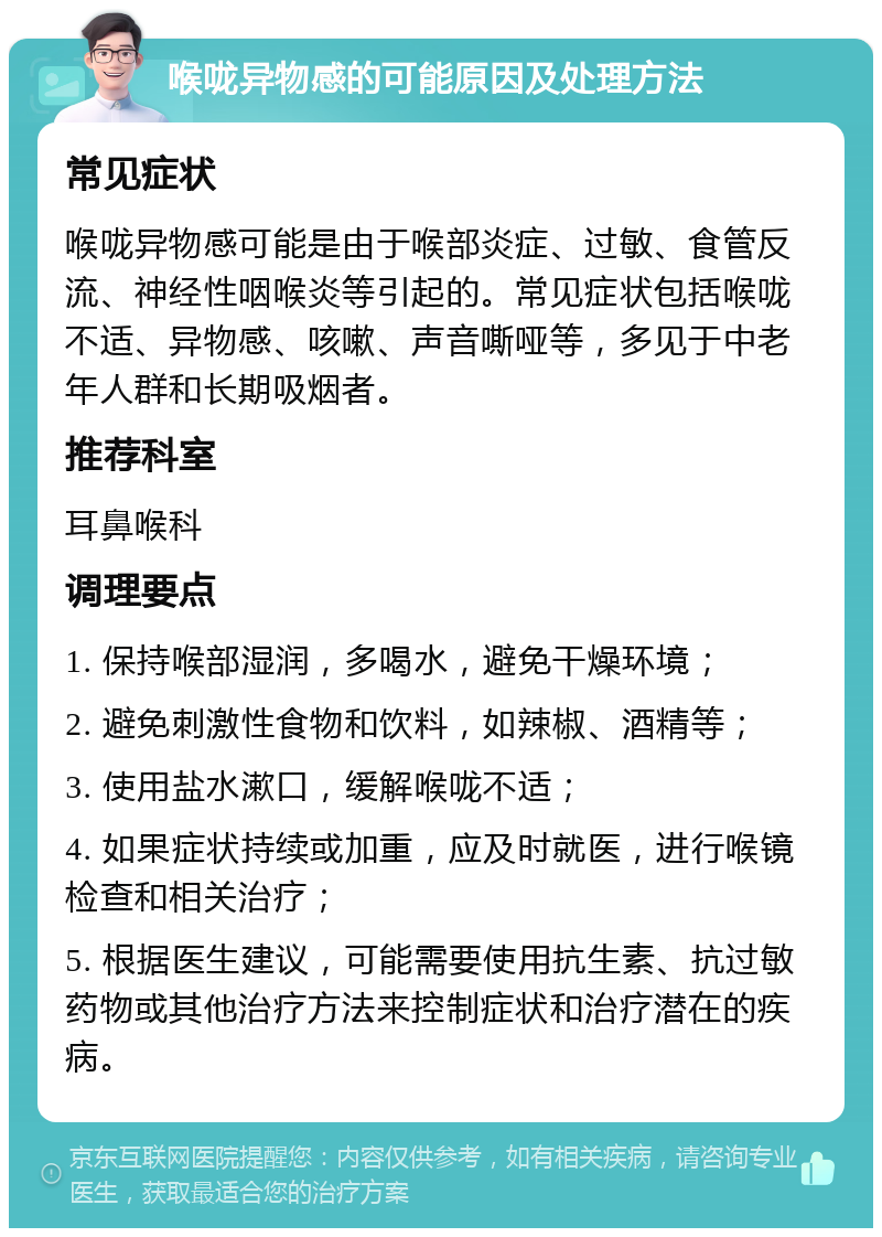 喉咙异物感的可能原因及处理方法 常见症状 喉咙异物感可能是由于喉部炎症、过敏、食管反流、神经性咽喉炎等引起的。常见症状包括喉咙不适、异物感、咳嗽、声音嘶哑等，多见于中老年人群和长期吸烟者。 推荐科室 耳鼻喉科 调理要点 1. 保持喉部湿润，多喝水，避免干燥环境； 2. 避免刺激性食物和饮料，如辣椒、酒精等； 3. 使用盐水漱口，缓解喉咙不适； 4. 如果症状持续或加重，应及时就医，进行喉镜检查和相关治疗； 5. 根据医生建议，可能需要使用抗生素、抗过敏药物或其他治疗方法来控制症状和治疗潜在的疾病。