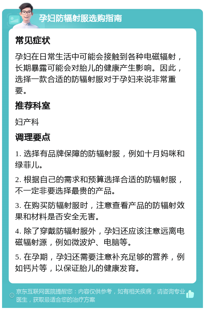 孕妇防辐射服选购指南 常见症状 孕妇在日常生活中可能会接触到各种电磁辐射，长期暴露可能会对胎儿的健康产生影响。因此，选择一款合适的防辐射服对于孕妇来说非常重要。 推荐科室 妇产科 调理要点 1. 选择有品牌保障的防辐射服，例如十月妈咪和绿菲儿。 2. 根据自己的需求和预算选择合适的防辐射服，不一定非要选择最贵的产品。 3. 在购买防辐射服时，注意查看产品的防辐射效果和材料是否安全无害。 4. 除了穿戴防辐射服外，孕妇还应该注意远离电磁辐射源，例如微波炉、电脑等。 5. 在孕期，孕妇还需要注意补充足够的营养，例如钙片等，以保证胎儿的健康发育。