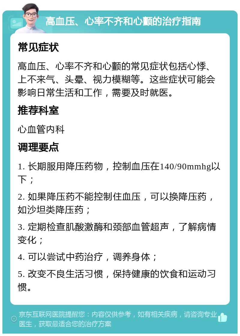 高血压、心率不齐和心颤的治疗指南 常见症状 高血压、心率不齐和心颤的常见症状包括心悸、上不来气、头晕、视力模糊等。这些症状可能会影响日常生活和工作，需要及时就医。 推荐科室 心血管内科 调理要点 1. 长期服用降压药物，控制血压在140/90mmhg以下； 2. 如果降压药不能控制住血压，可以换降压药，如沙坦类降压药； 3. 定期检查肌酸激酶和颈部血管超声，了解病情变化； 4. 可以尝试中药治疗，调养身体； 5. 改变不良生活习惯，保持健康的饮食和运动习惯。