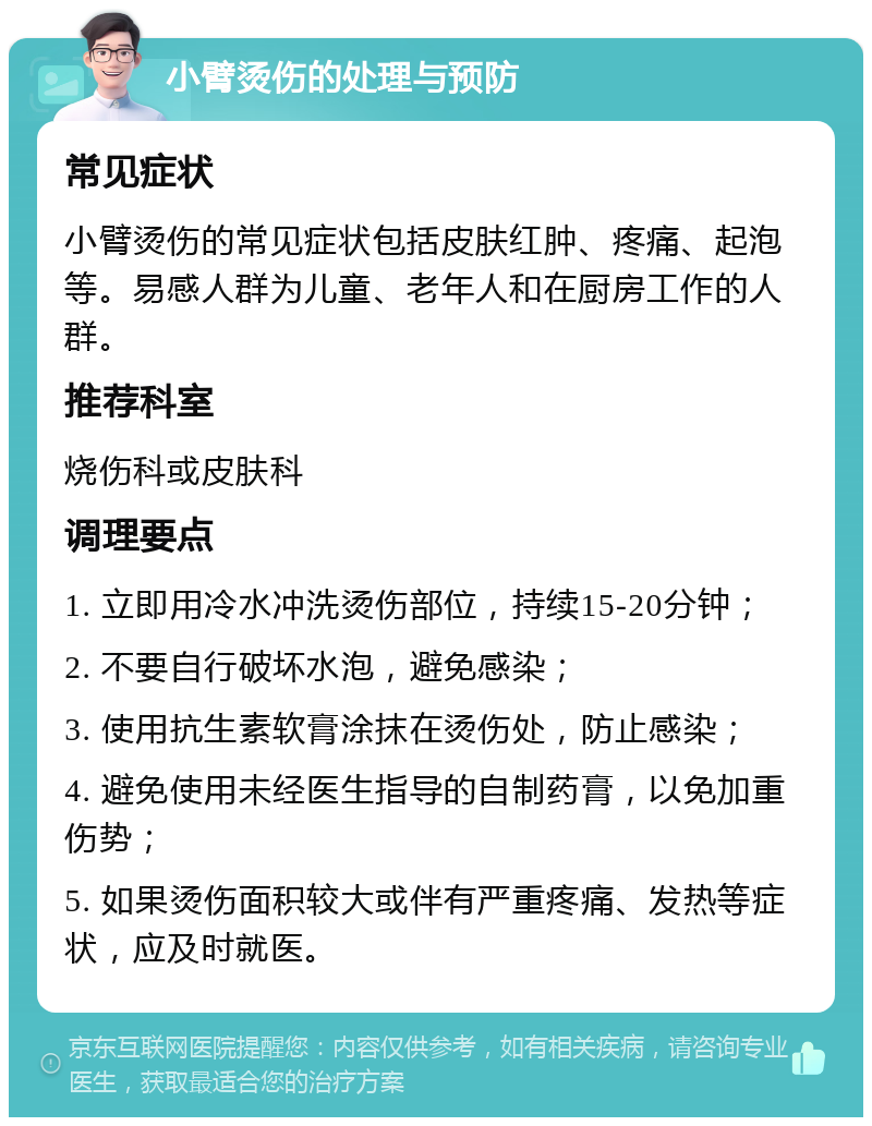 小臂烫伤的处理与预防 常见症状 小臂烫伤的常见症状包括皮肤红肿、疼痛、起泡等。易感人群为儿童、老年人和在厨房工作的人群。 推荐科室 烧伤科或皮肤科 调理要点 1. 立即用冷水冲洗烫伤部位，持续15-20分钟； 2. 不要自行破坏水泡，避免感染； 3. 使用抗生素软膏涂抹在烫伤处，防止感染； 4. 避免使用未经医生指导的自制药膏，以免加重伤势； 5. 如果烫伤面积较大或伴有严重疼痛、发热等症状，应及时就医。