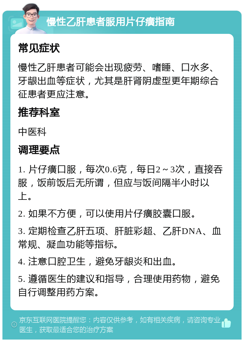 慢性乙肝患者服用片仔癀指南 常见症状 慢性乙肝患者可能会出现疲劳、嗜睡、口水多、牙龈出血等症状，尤其是肝肾阴虚型更年期综合征患者更应注意。 推荐科室 中医科 调理要点 1. 片仔癀口服，每次0.6克，每日2～3次，直接吞服，饭前饭后无所谓，但应与饭间隔半小时以上。 2. 如果不方便，可以使用片仔癀胶囊口服。 3. 定期检查乙肝五项、肝脏彩超、乙肝DNA、血常规、凝血功能等指标。 4. 注意口腔卫生，避免牙龈炎和出血。 5. 遵循医生的建议和指导，合理使用药物，避免自行调整用药方案。