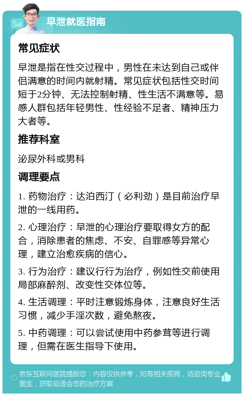 早泄就医指南 常见症状 早泄是指在性交过程中，男性在未达到自己或伴侣满意的时间内就射精。常见症状包括性交时间短于2分钟、无法控制射精、性生活不满意等。易感人群包括年轻男性、性经验不足者、精神压力大者等。 推荐科室 泌尿外科或男科 调理要点 1. 药物治疗：达泊西汀（必利劲）是目前治疗早泄的一线用药。 2. 心理治疗：早泄的心理治疗要取得女方的配合，消除患者的焦虑、不安、自罪感等异常心理，建立治愈疾病的信心。 3. 行为治疗：建议行行为治疗，例如性交前使用局部麻醉剂、改变性交体位等。 4. 生活调理：平时注意锻炼身体，注意良好生活习惯，减少手淫次数，避免熬夜。 5. 中药调理：可以尝试使用中药参茸等进行调理，但需在医生指导下使用。