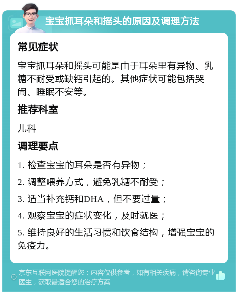 宝宝抓耳朵和摇头的原因及调理方法 常见症状 宝宝抓耳朵和摇头可能是由于耳朵里有异物、乳糖不耐受或缺钙引起的。其他症状可能包括哭闹、睡眠不安等。 推荐科室 儿科 调理要点 1. 检查宝宝的耳朵是否有异物； 2. 调整喂养方式，避免乳糖不耐受； 3. 适当补充钙和DHA，但不要过量； 4. 观察宝宝的症状变化，及时就医； 5. 维持良好的生活习惯和饮食结构，增强宝宝的免疫力。