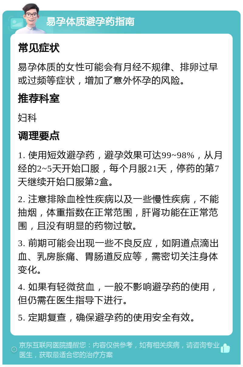 易孕体质避孕药指南 常见症状 易孕体质的女性可能会有月经不规律、排卵过早或过频等症状，增加了意外怀孕的风险。 推荐科室 妇科 调理要点 1. 使用短效避孕药，避孕效果可达99~98%，从月经的2~5天开始口服，每个月服21天，停药的第7天继续开始口服第2盒。 2. 注意排除血栓性疾病以及一些慢性疾病，不能抽烟，体重指数在正常范围，肝肾功能在正常范围，且没有明显的药物过敏。 3. 前期可能会出现一些不良反应，如阴道点滴出血、乳房胀痛、胃肠道反应等，需密切关注身体变化。 4. 如果有轻微贫血，一般不影响避孕药的使用，但仍需在医生指导下进行。 5. 定期复查，确保避孕药的使用安全有效。