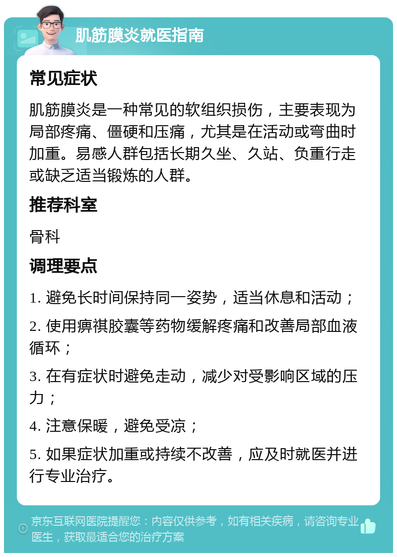 肌筋膜炎就医指南 常见症状 肌筋膜炎是一种常见的软组织损伤，主要表现为局部疼痛、僵硬和压痛，尤其是在活动或弯曲时加重。易感人群包括长期久坐、久站、负重行走或缺乏适当锻炼的人群。 推荐科室 骨科 调理要点 1. 避免长时间保持同一姿势，适当休息和活动； 2. 使用痹祺胶囊等药物缓解疼痛和改善局部血液循环； 3. 在有症状时避免走动，减少对受影响区域的压力； 4. 注意保暖，避免受凉； 5. 如果症状加重或持续不改善，应及时就医并进行专业治疗。