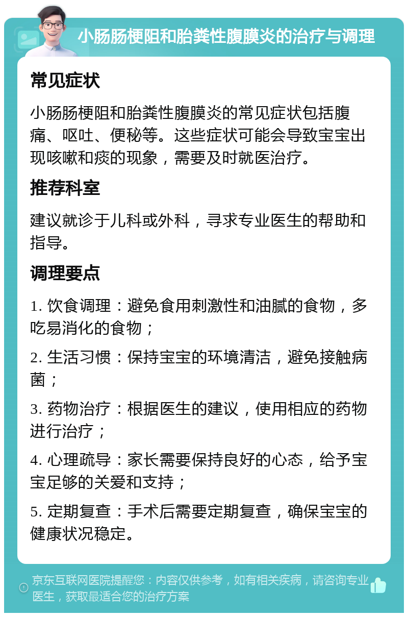 小肠肠梗阻和胎粪性腹膜炎的治疗与调理 常见症状 小肠肠梗阻和胎粪性腹膜炎的常见症状包括腹痛、呕吐、便秘等。这些症状可能会导致宝宝出现咳嗽和痰的现象，需要及时就医治疗。 推荐科室 建议就诊于儿科或外科，寻求专业医生的帮助和指导。 调理要点 1. 饮食调理：避免食用刺激性和油腻的食物，多吃易消化的食物； 2. 生活习惯：保持宝宝的环境清洁，避免接触病菌； 3. 药物治疗：根据医生的建议，使用相应的药物进行治疗； 4. 心理疏导：家长需要保持良好的心态，给予宝宝足够的关爱和支持； 5. 定期复查：手术后需要定期复查，确保宝宝的健康状况稳定。