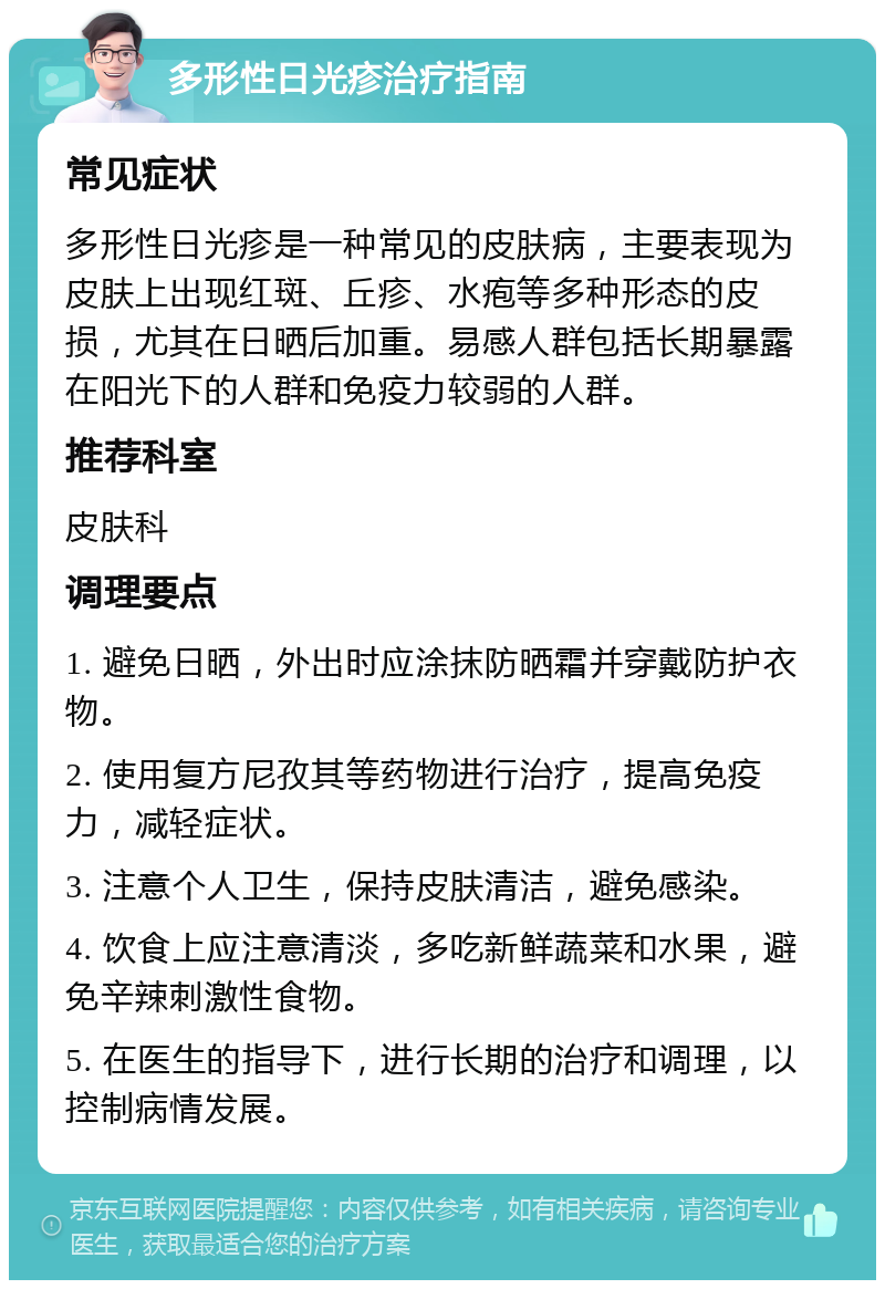 多形性日光疹治疗指南 常见症状 多形性日光疹是一种常见的皮肤病，主要表现为皮肤上出现红斑、丘疹、水疱等多种形态的皮损，尤其在日晒后加重。易感人群包括长期暴露在阳光下的人群和免疫力较弱的人群。 推荐科室 皮肤科 调理要点 1. 避免日晒，外出时应涂抹防晒霜并穿戴防护衣物。 2. 使用复方尼孜其等药物进行治疗，提高免疫力，减轻症状。 3. 注意个人卫生，保持皮肤清洁，避免感染。 4. 饮食上应注意清淡，多吃新鲜蔬菜和水果，避免辛辣刺激性食物。 5. 在医生的指导下，进行长期的治疗和调理，以控制病情发展。