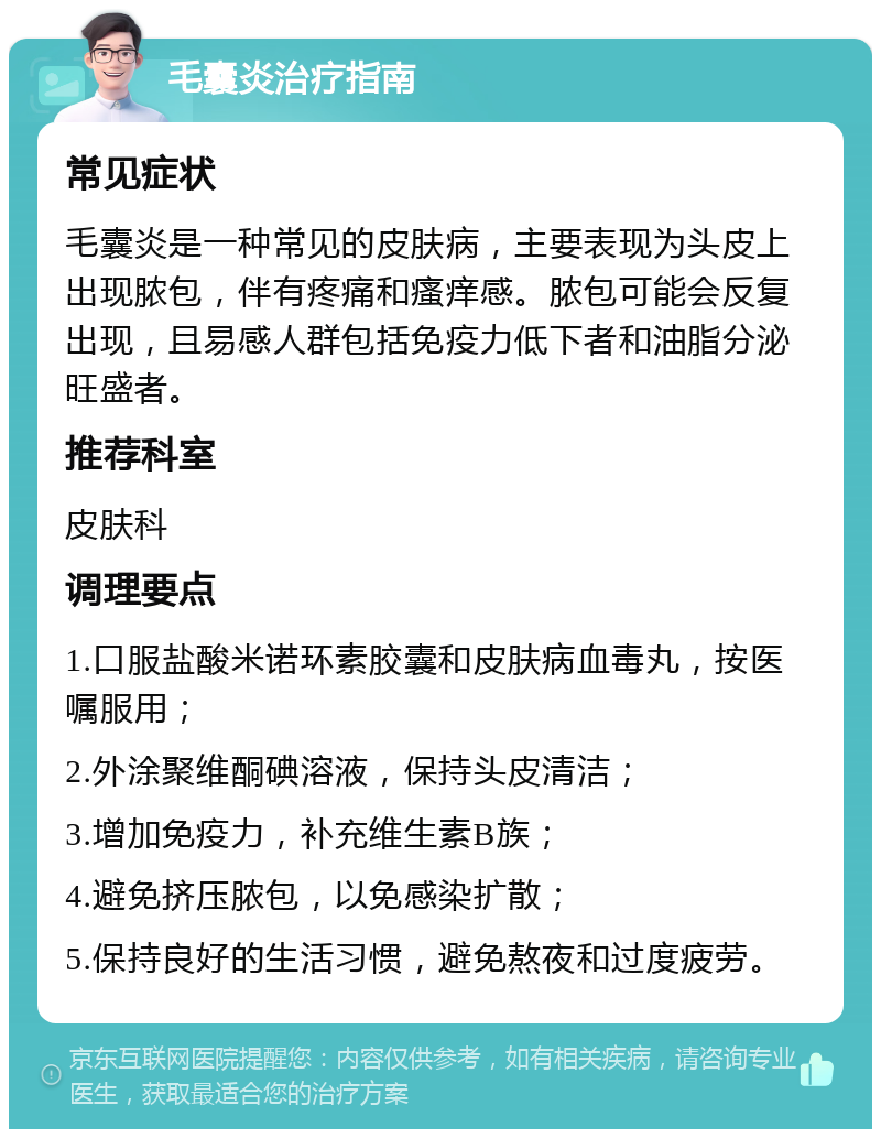 毛囊炎治疗指南 常见症状 毛囊炎是一种常见的皮肤病，主要表现为头皮上出现脓包，伴有疼痛和瘙痒感。脓包可能会反复出现，且易感人群包括免疫力低下者和油脂分泌旺盛者。 推荐科室 皮肤科 调理要点 1.口服盐酸米诺环素胶囊和皮肤病血毒丸，按医嘱服用； 2.外涂聚维酮碘溶液，保持头皮清洁； 3.增加免疫力，补充维生素B族； 4.避免挤压脓包，以免感染扩散； 5.保持良好的生活习惯，避免熬夜和过度疲劳。